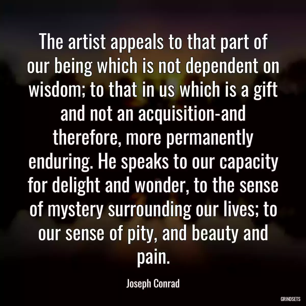 The artist appeals to that part of our being which is not dependent on wisdom; to that in us which is a gift and not an acquisition-and therefore, more permanently enduring. He speaks to our capacity for delight and wonder, to the sense of mystery surrounding our lives; to our sense of pity, and beauty and pain.