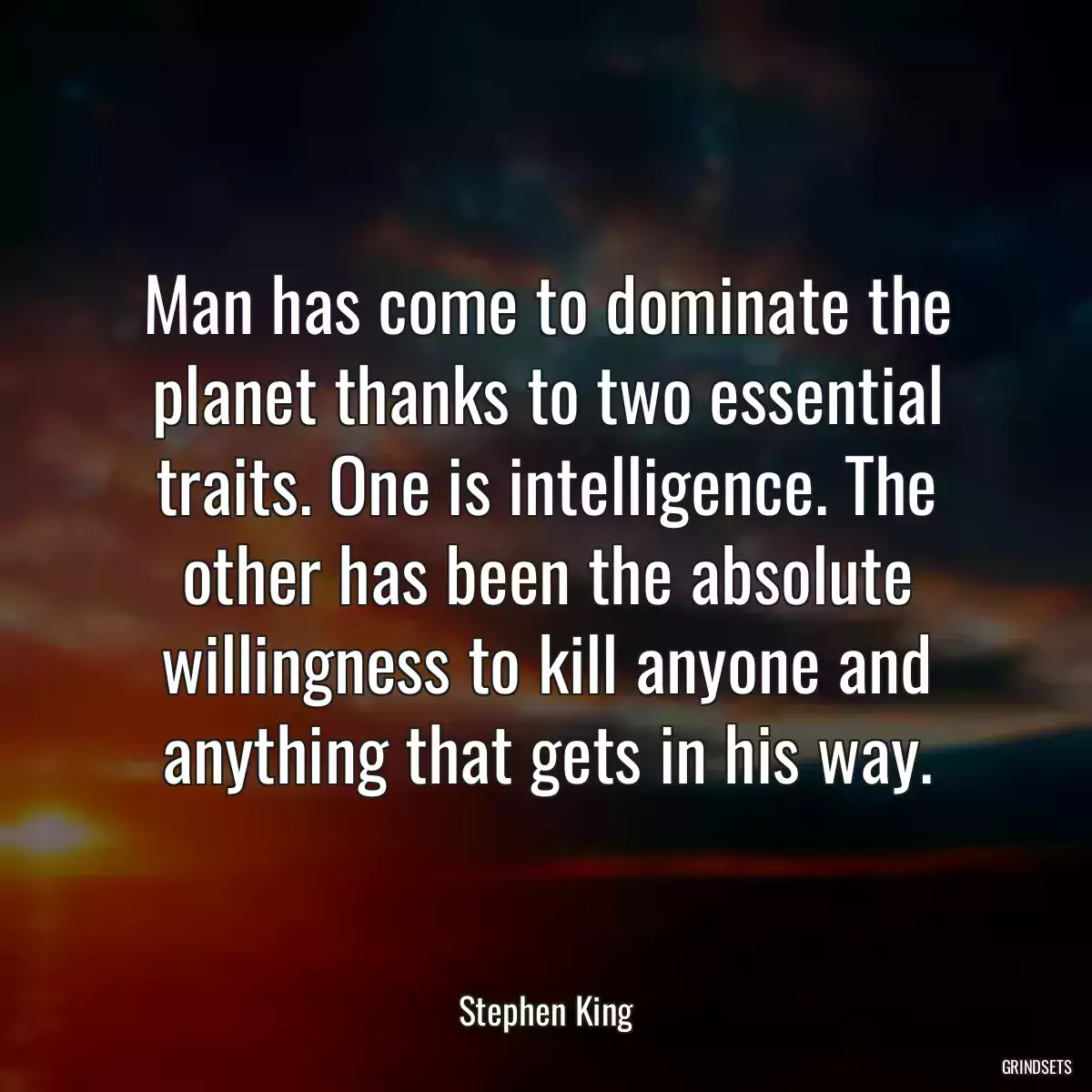 Man has come to dominate the planet thanks to two essential traits. One is intelligence. The other has been the absolute willingness to kill anyone and anything that gets in his way.