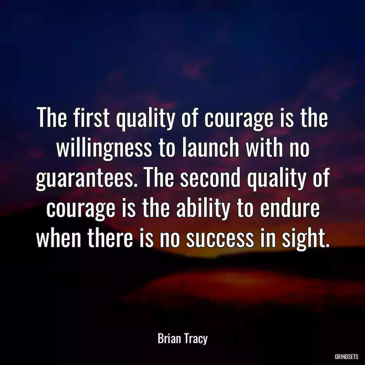The first quality of courage is the willingness to launch with no guarantees. The second quality of courage is the ability to endure when there is no success in sight.