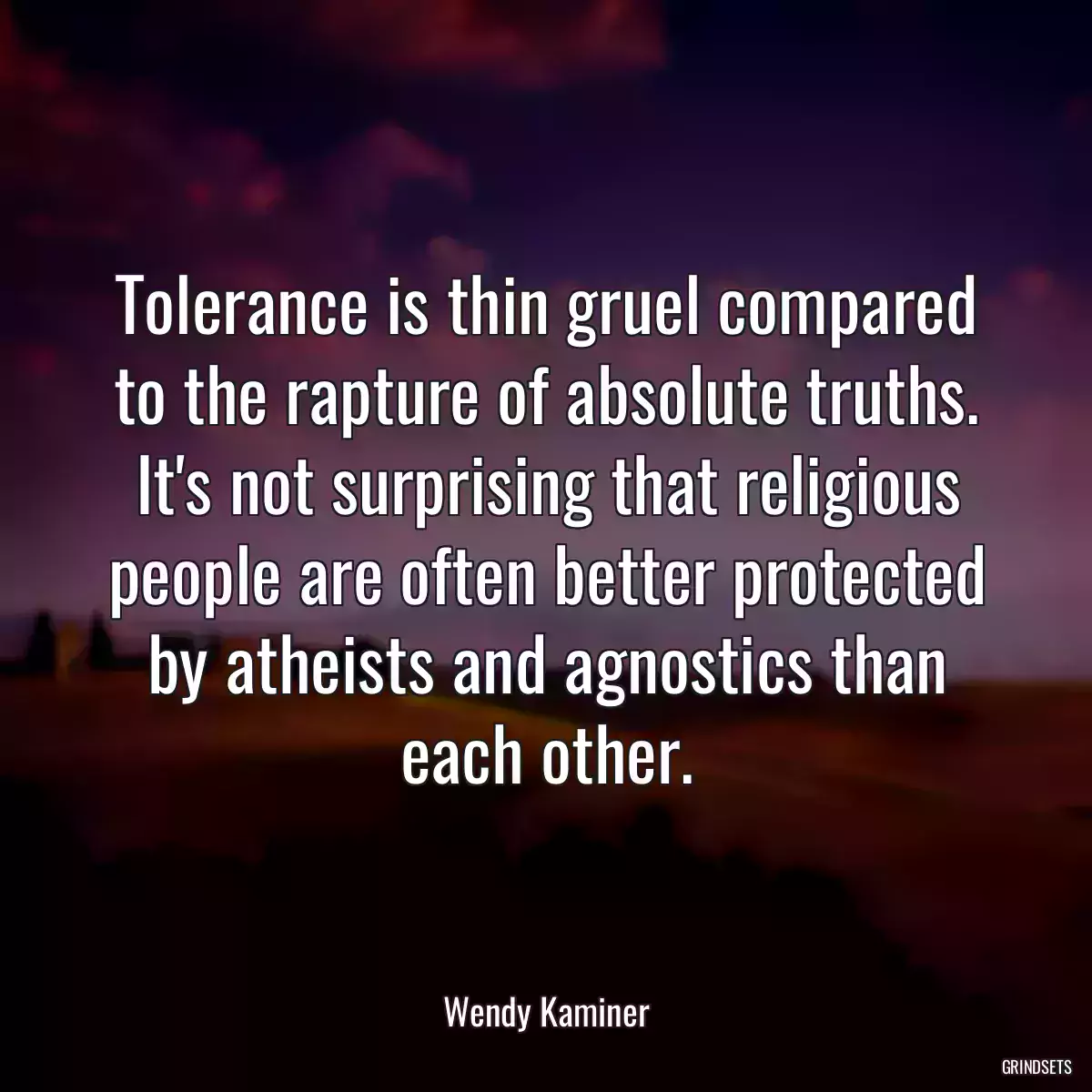 Tolerance is thin gruel compared to the rapture of absolute truths. It\'s not surprising that religious people are often better protected by atheists and agnostics than each other.