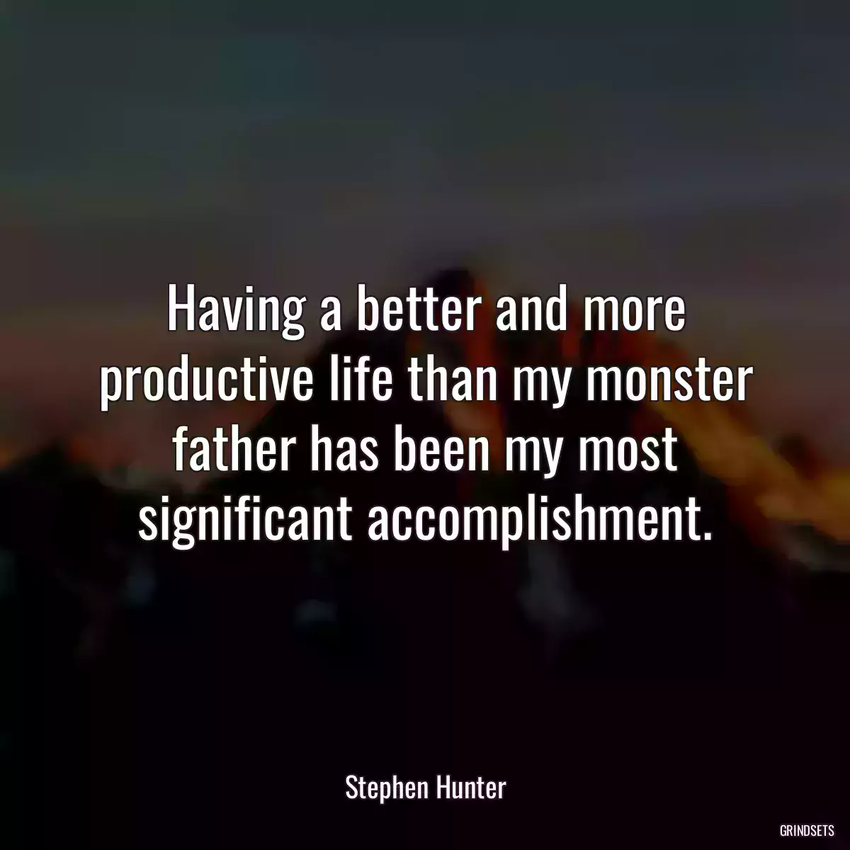 Having a better and more productive life than my monster father has been my most significant accomplishment.