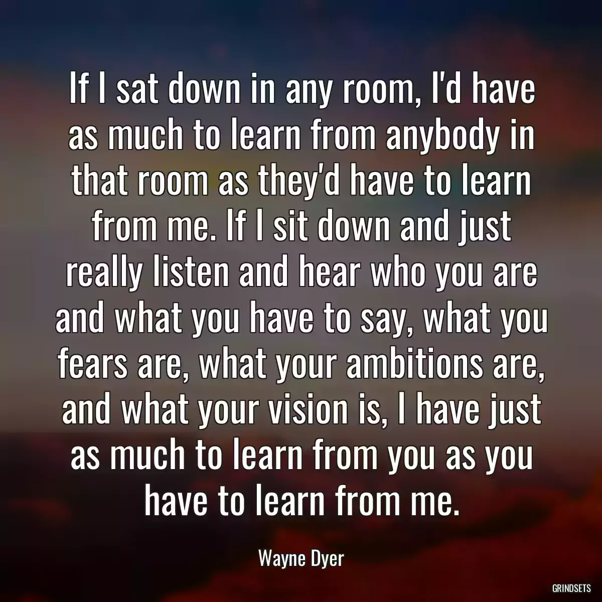 If I sat down in any room, I\'d have as much to learn from anybody in that room as they\'d have to learn from me. If I sit down and just really listen and hear who you are and what you have to say, what you fears are, what your ambitions are, and what your vision is, I have just as much to learn from you as you have to learn from me.