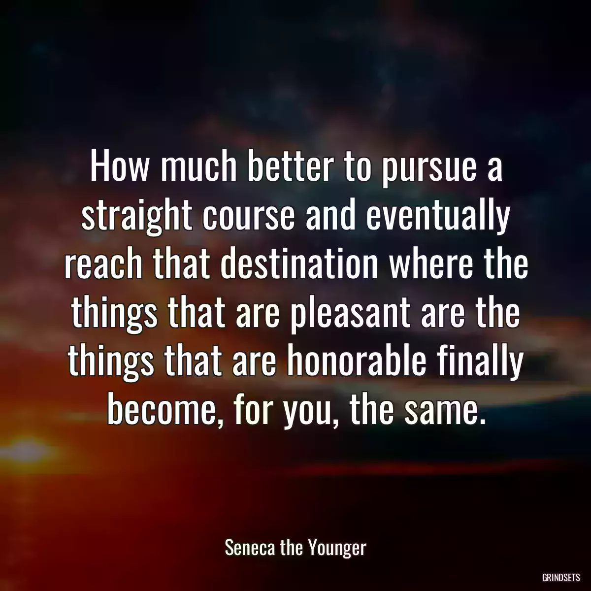 How much better to pursue a straight course and eventually reach that destination where the things that are pleasant are the things that are honorable finally become, for you, the same.