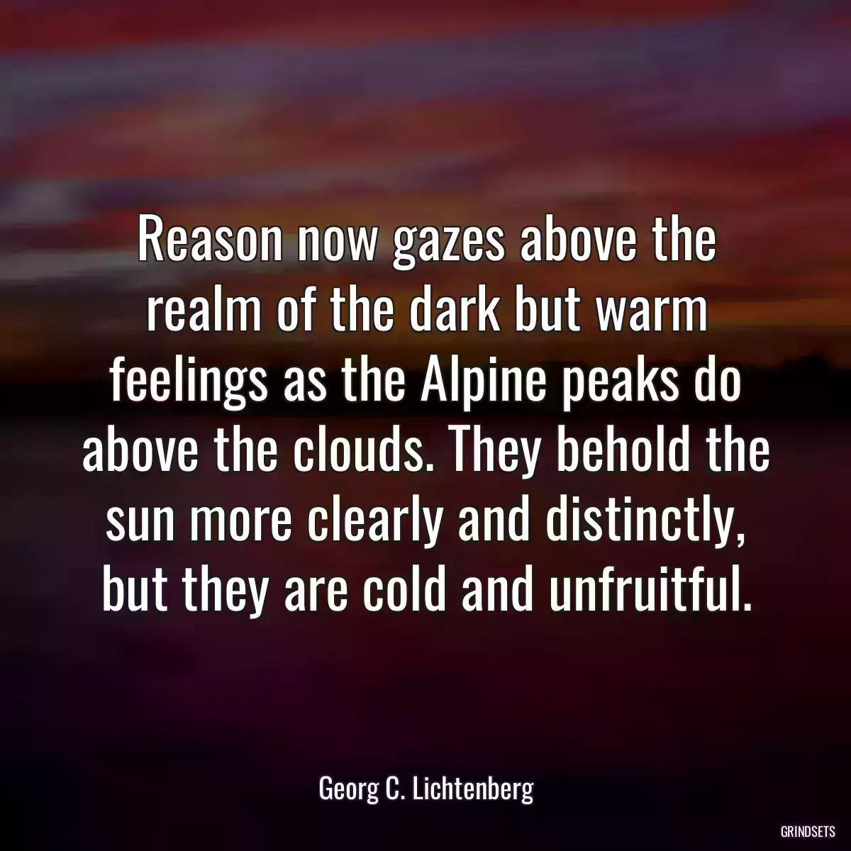 Reason now gazes above the realm of the dark but warm feelings as the Alpine peaks do above the clouds. They behold the sun more clearly and distinctly, but they are cold and unfruitful.