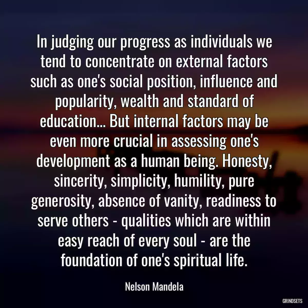 In judging our progress as individuals we tend to concentrate on external factors such as one\'s social position, influence and popularity, wealth and standard of education... But internal factors may be even more crucial in assessing one\'s development as a human being. Honesty, sincerity, simplicity, humility, pure generosity, absence of vanity, readiness to serve others - qualities which are within easy reach of every soul - are the foundation of one\'s spiritual life.