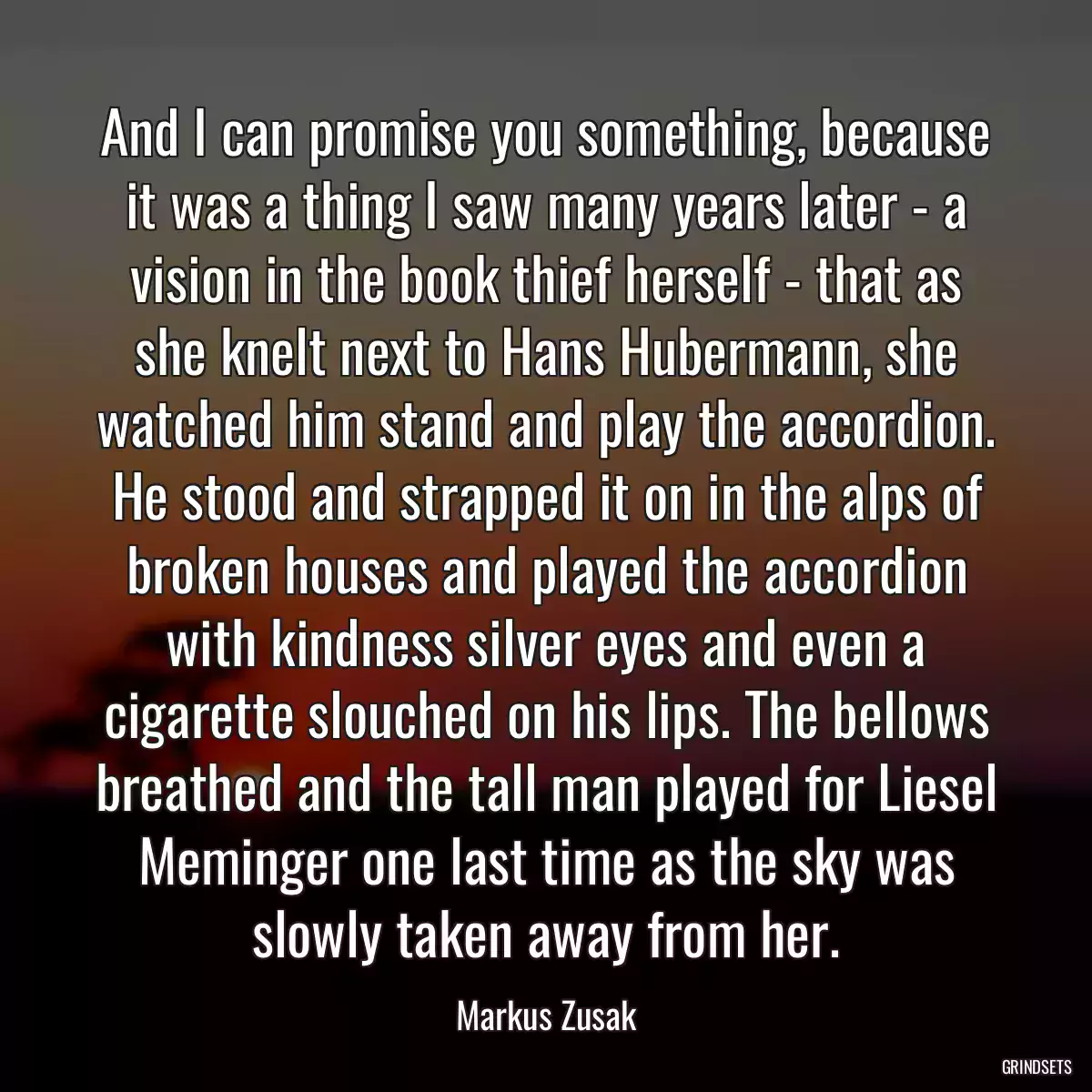 And I can promise you something, because it was a thing I saw many years later - a vision in the book thief herself - that as she knelt next to Hans Hubermann, she watched him stand and play the accordion. He stood and strapped it on in the alps of broken houses and played the accordion with kindness silver eyes and even a cigarette slouched on his lips. The bellows breathed and the tall man played for Liesel Meminger one last time as the sky was slowly taken away from her.