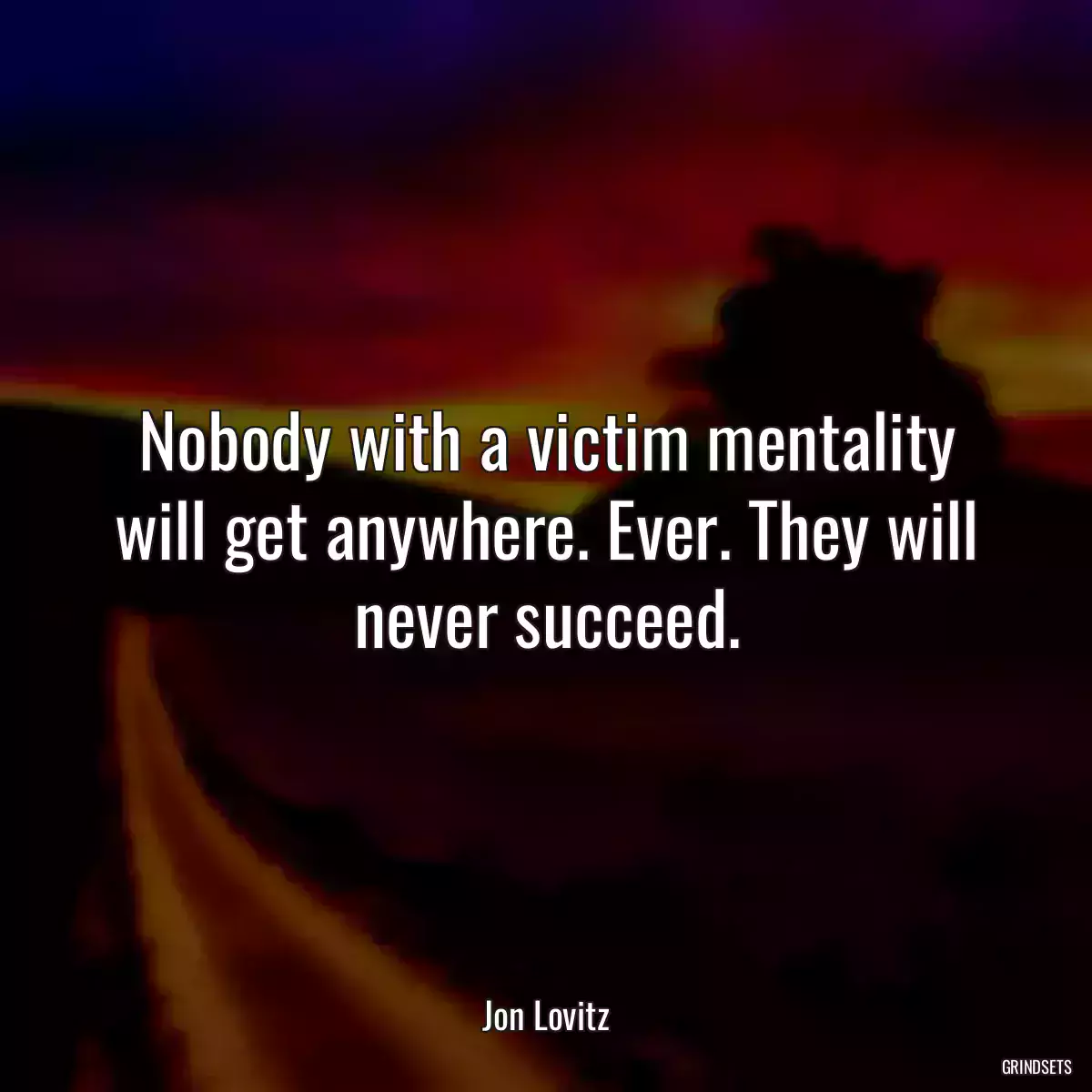 Nobody with a victim mentality will get anywhere. Ever. They will never succeed.