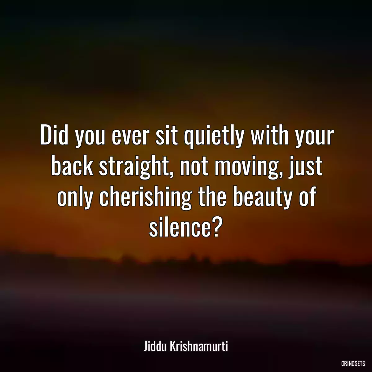 Did you ever sit quietly with your back straight, not moving, just only cherishing the beauty of silence?