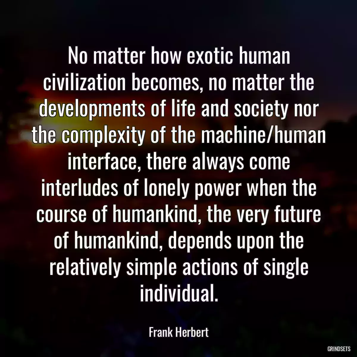 No matter how exotic human civilization becomes, no matter the developments of life and society nor the complexity of the machine/human interface, there always come interludes of lonely power when the course of humankind, the very future of humankind, depends upon the relatively simple actions of single individual.