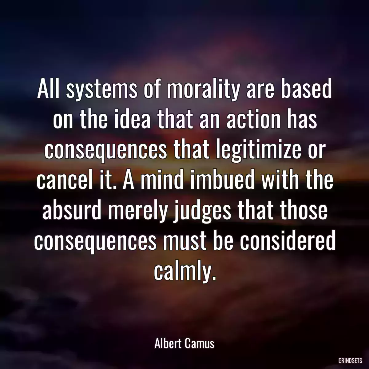 All systems of morality are based on the idea that an action has consequences that legitimize or cancel it. A mind imbued with the absurd merely judges that those consequences must be considered calmly.