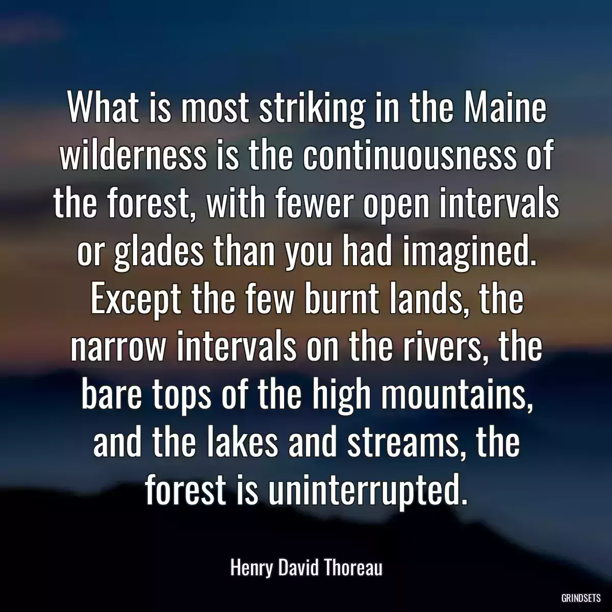 What is most striking in the Maine wilderness is the continuousness of the forest, with fewer open intervals or glades than you had imagined. Except the few burnt lands, the narrow intervals on the rivers, the bare tops of the high mountains, and the lakes and streams, the forest is uninterrupted.