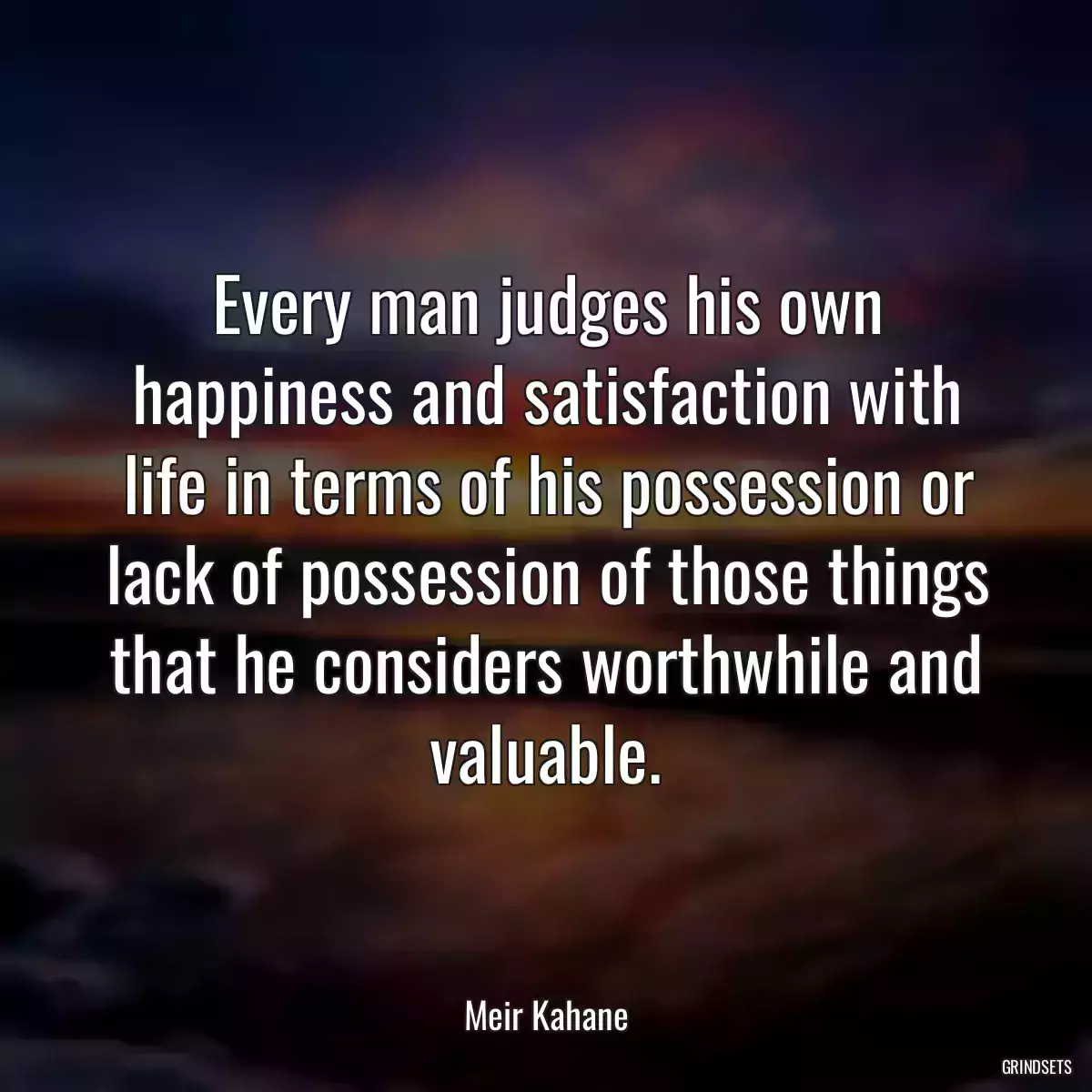 Every man judges his own happiness and satisfaction with life in terms of his possession or lack of possession of those things that he considers worthwhile and valuable.