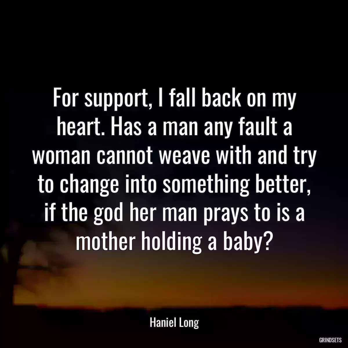 For support, I fall back on my heart. Has a man any fault a woman cannot weave with and try to change into something better, if the god her man prays to is a mother holding a baby?