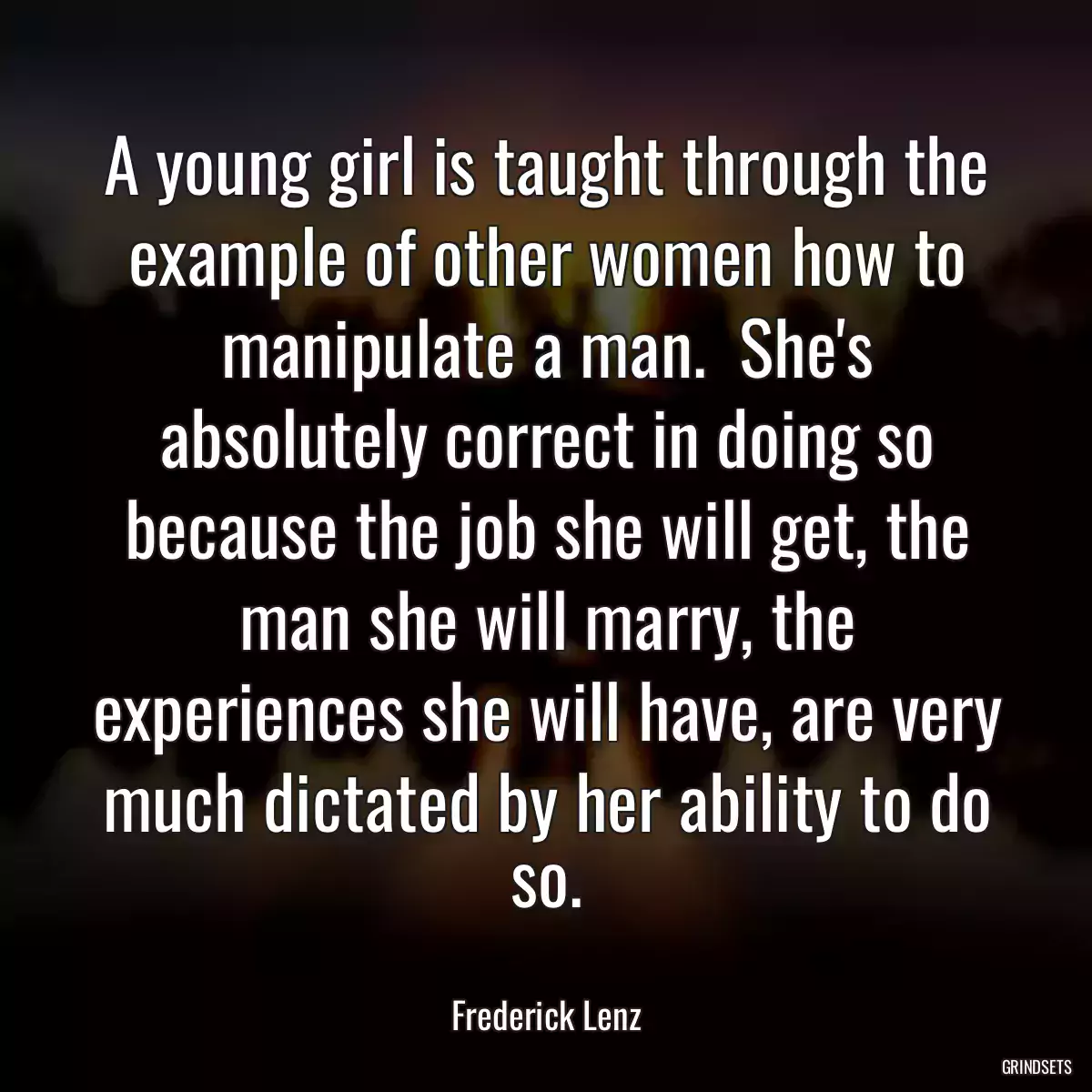 A young girl is taught through the example of other women how to manipulate a man.  She\'s absolutely correct in doing so because the job she will get, the man she will marry, the experiences she will have, are very much dictated by her ability to do so.