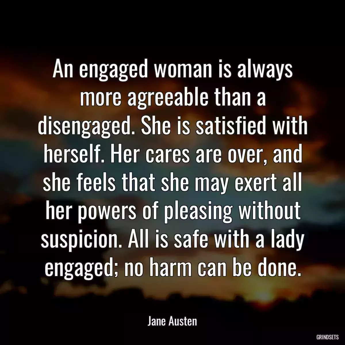 An engaged woman is always more agreeable than a disengaged. She is satisfied with herself. Her cares are over, and she feels that she may exert all her powers of pleasing without suspicion. All is safe with a lady engaged; no harm can be done.