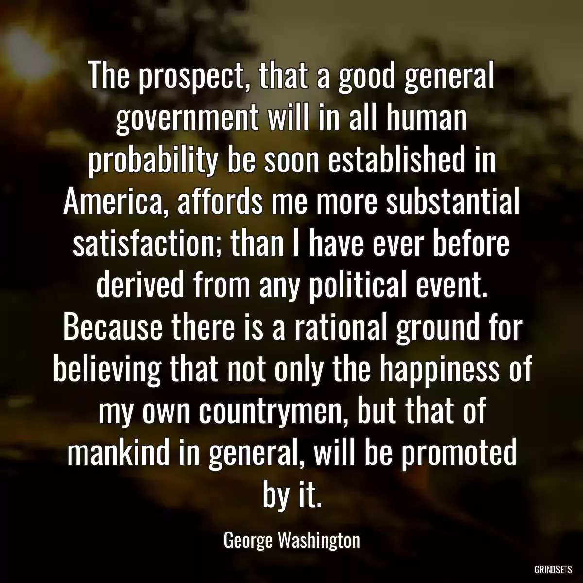 The prospect, that a good general government will in all human probability be soon established in America, affords me more substantial satisfaction; than I have ever before derived from any political event. Because there is a rational ground for believing that not only the happiness of my own countrymen, but that of mankind in general, will be promoted by it.