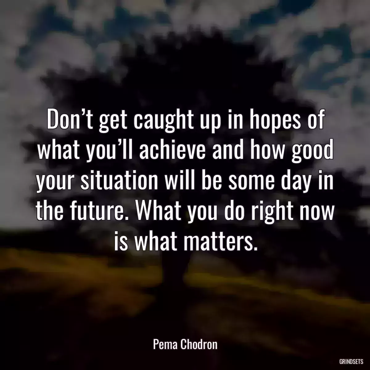 Don’t get caught up in hopes of what you’ll achieve and how good your situation will be some day in the future. What you do right now is what matters.