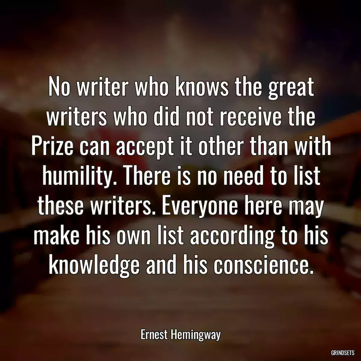 No writer who knows the great writers who did not receive the Prize can accept it other than with humility. There is no need to list these writers. Everyone here may make his own list according to his knowledge and his conscience.