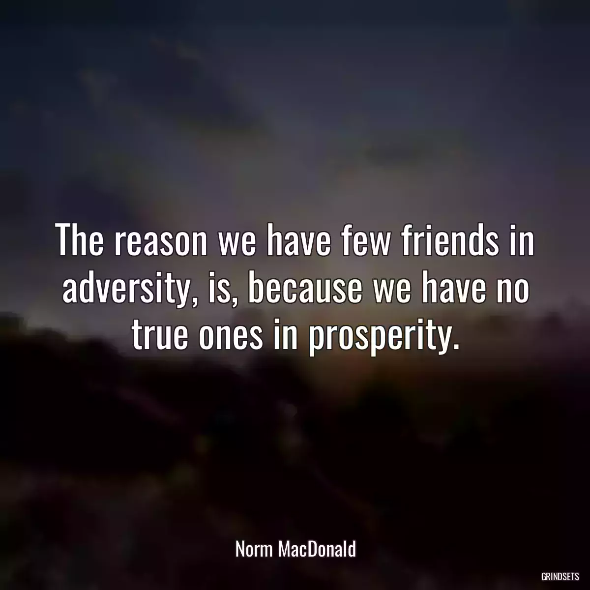 The reason we have few friends in adversity, is, because we have no true ones in prosperity.