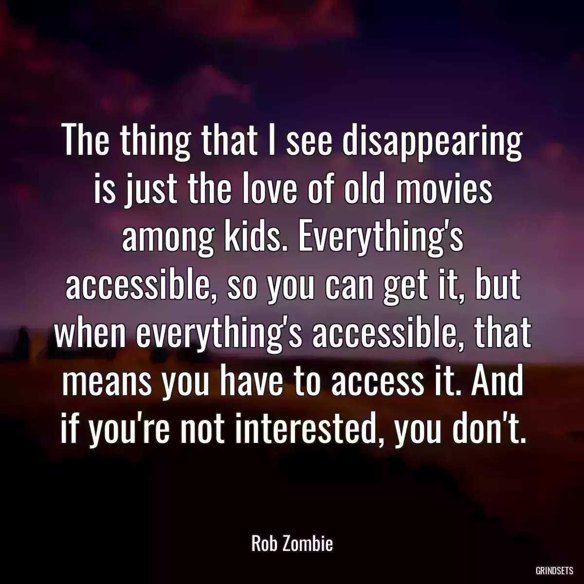 The thing that I see disappearing is just the love of old movies among kids. Everything\'s accessible, so you can get it, but when everything\'s accessible, that means you have to access it. And if you\'re not interested, you don\'t.