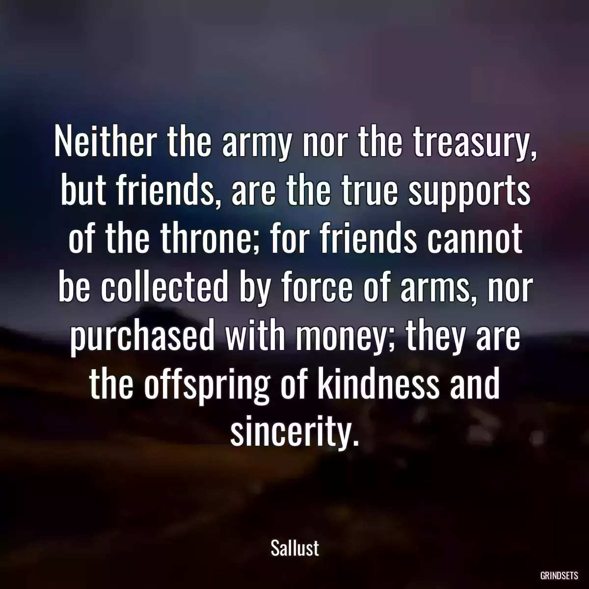 Neither the army nor the treasury, but friends, are the true supports of the throne; for friends cannot be collected by force of arms, nor purchased with money; they are the offspring of kindness and sincerity.