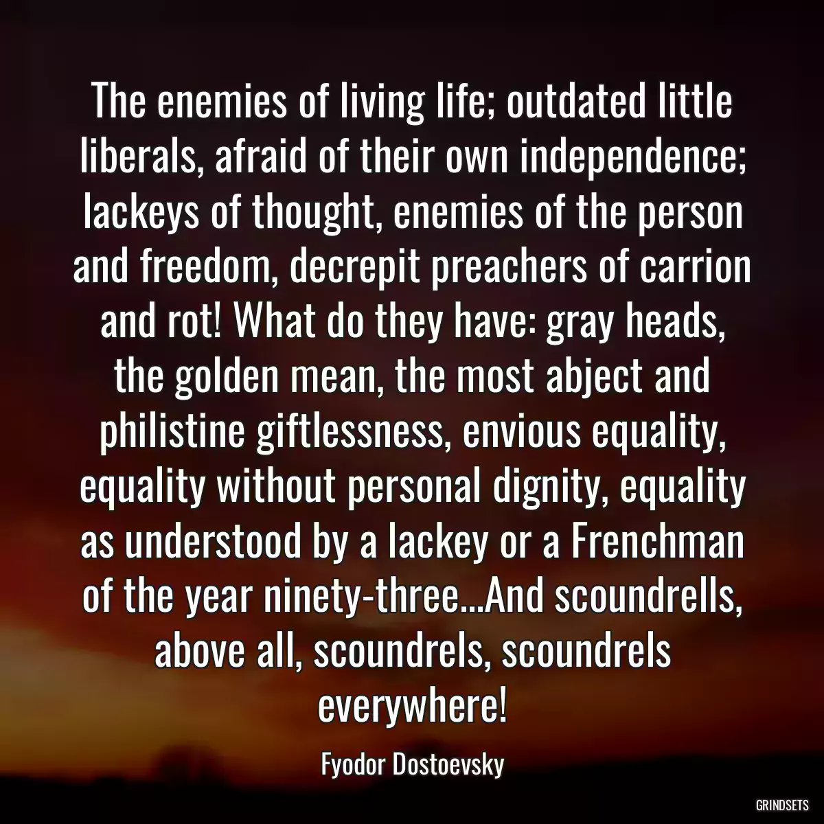 The enemies of living life; outdated little liberals, afraid of their own independence; lackeys of thought, enemies of the person and freedom, decrepit preachers of carrion and rot! What do they have: gray heads, the golden mean, the most abject and philistine giftlessness, envious equality, equality without personal dignity, equality as understood by a lackey or a Frenchman of the year ninety-three...And scoundrells, above all, scoundrels, scoundrels everywhere!