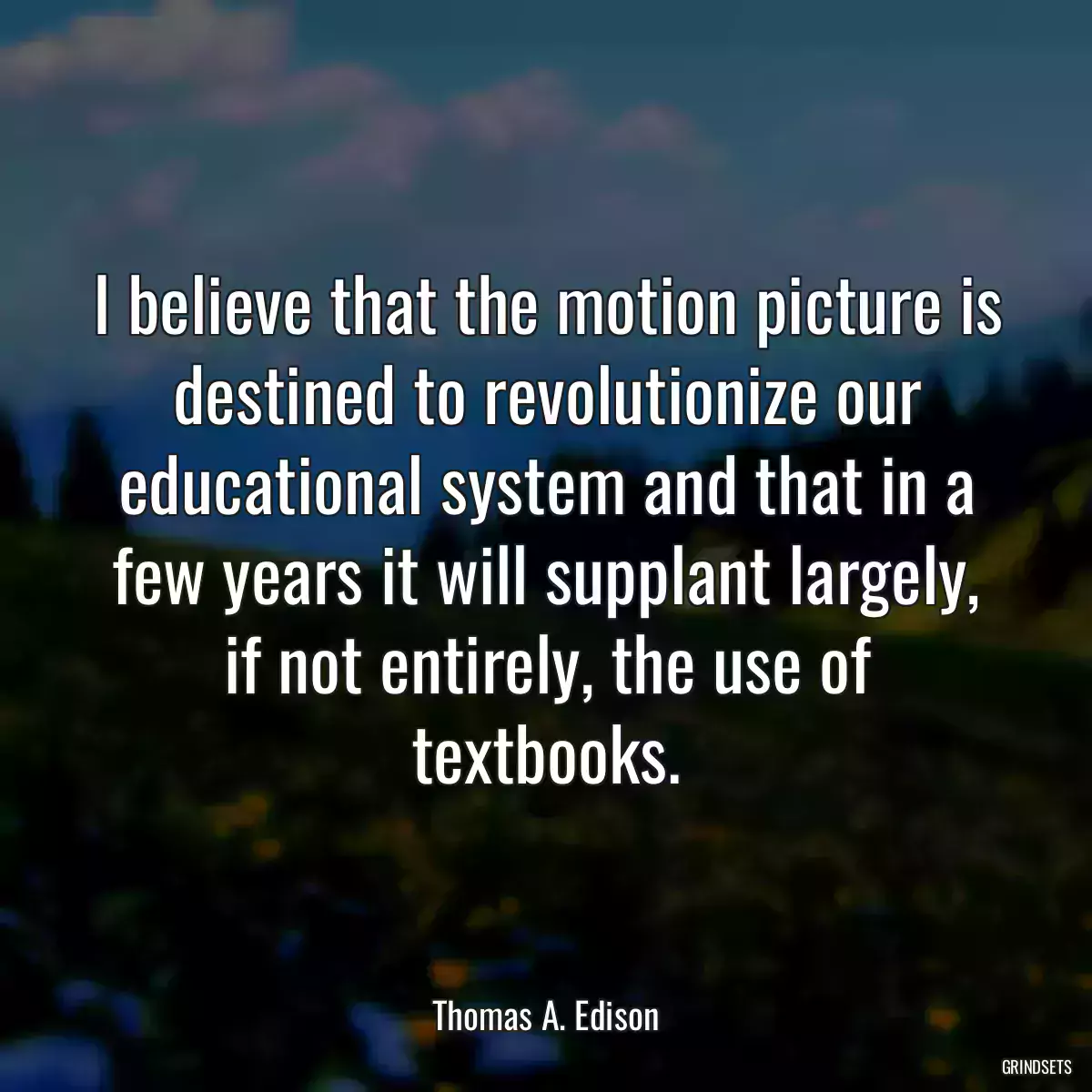 I believe that the motion picture is destined to revolutionize our educational system and that in a few years it will supplant largely, if not entirely, the use of textbooks.