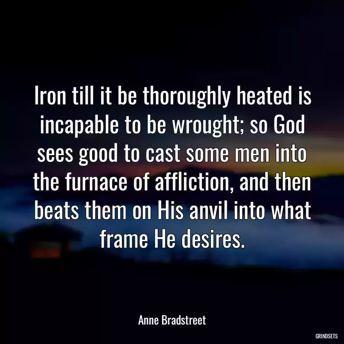 Iron till it be thoroughly heated is incapable to be wrought; so God sees good to cast some men into the furnace of affliction, and then beats them on His anvil into what frame He desires.