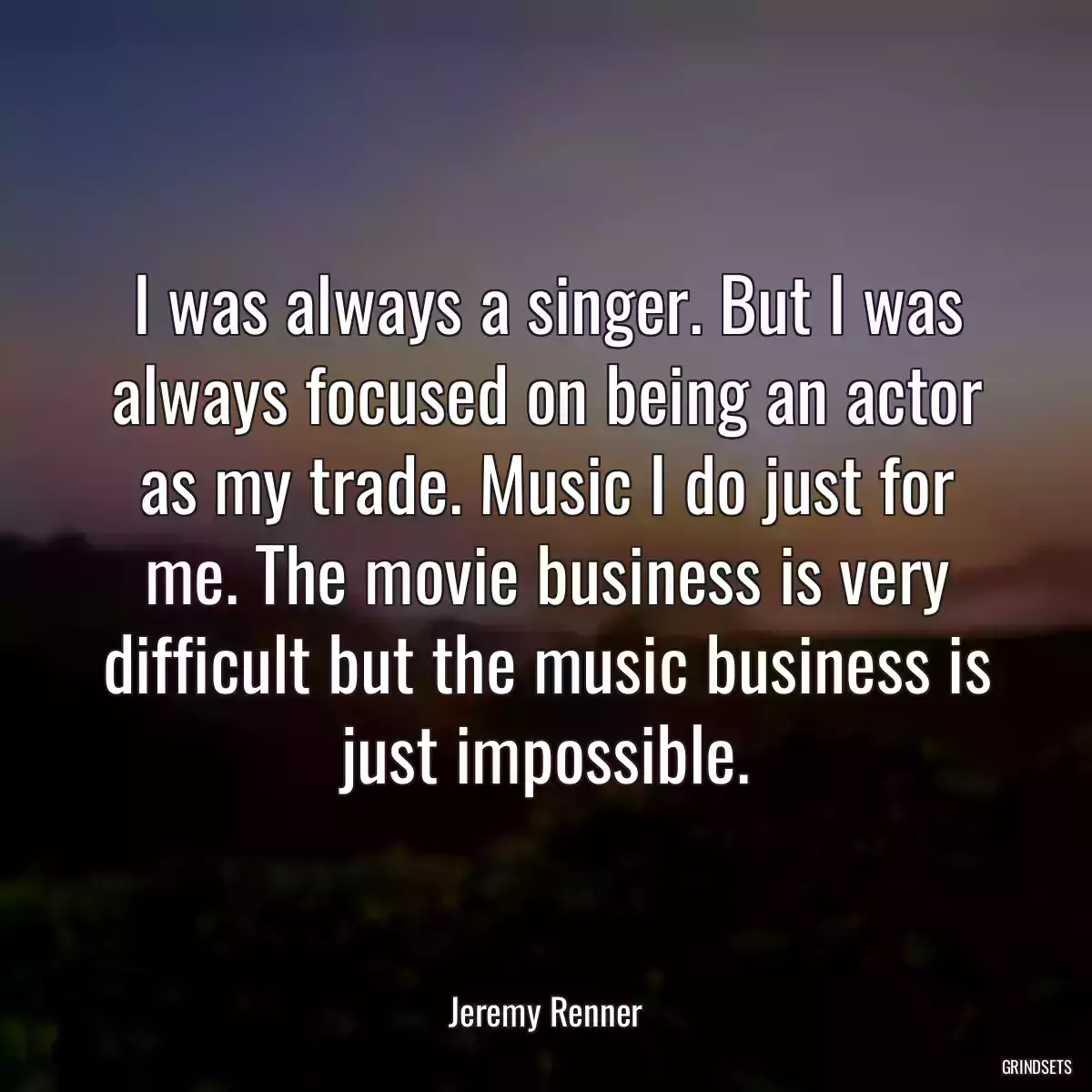 I was always a singer. But I was always focused on being an actor as my trade. Music I do just for me. The movie business is very difficult but the music business is just impossible.