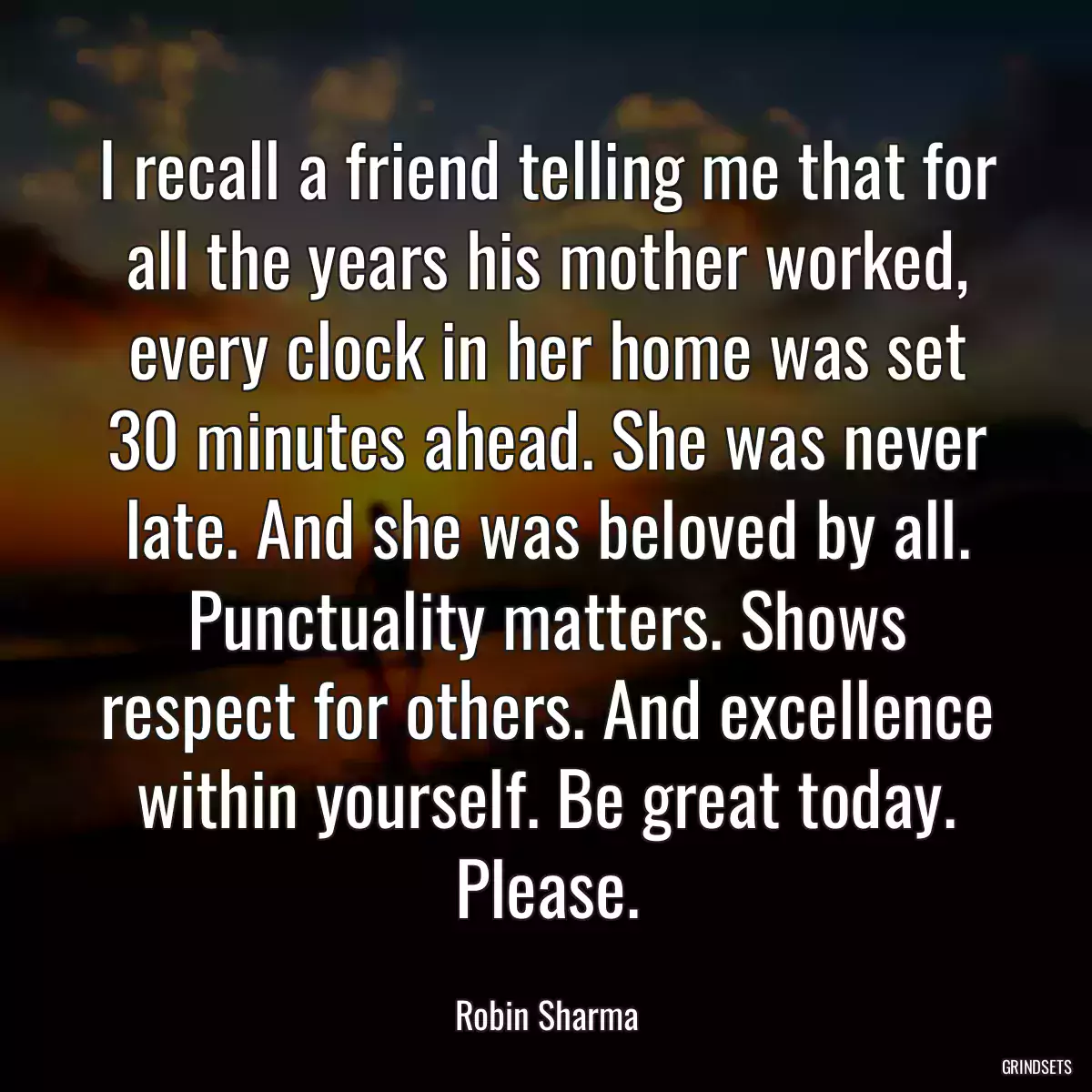 I recall a friend telling me that for all the years his mother worked, every clock in her home was set 30 minutes ahead. She was never late. And she was beloved by all. Punctuality matters. Shows respect for others. And excellence within yourself. Be great today. Please.