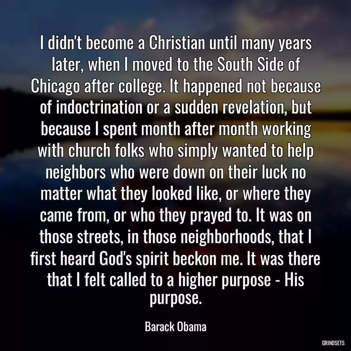 I didn\'t become a Christian until many years later, when I moved to the South Side of Chicago after college. It happened not because of indoctrination or a sudden revelation, but because I spent month after month working with church folks who simply wanted to help neighbors who were down on their luck no matter what they looked like, or where they came from, or who they prayed to. It was on those streets, in those neighborhoods, that I first heard God\'s spirit beckon me. It was there that I felt called to a higher purpose - His purpose.