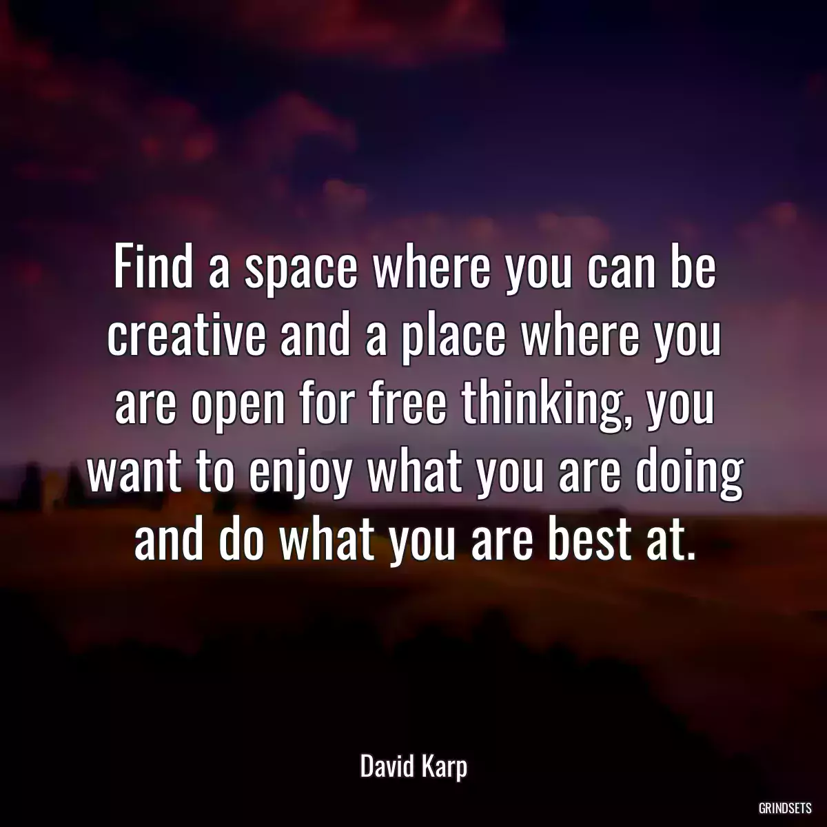 Find a space where you can be creative and a place where you are open for free thinking, you want to enjoy what you are doing and do what you are best at.