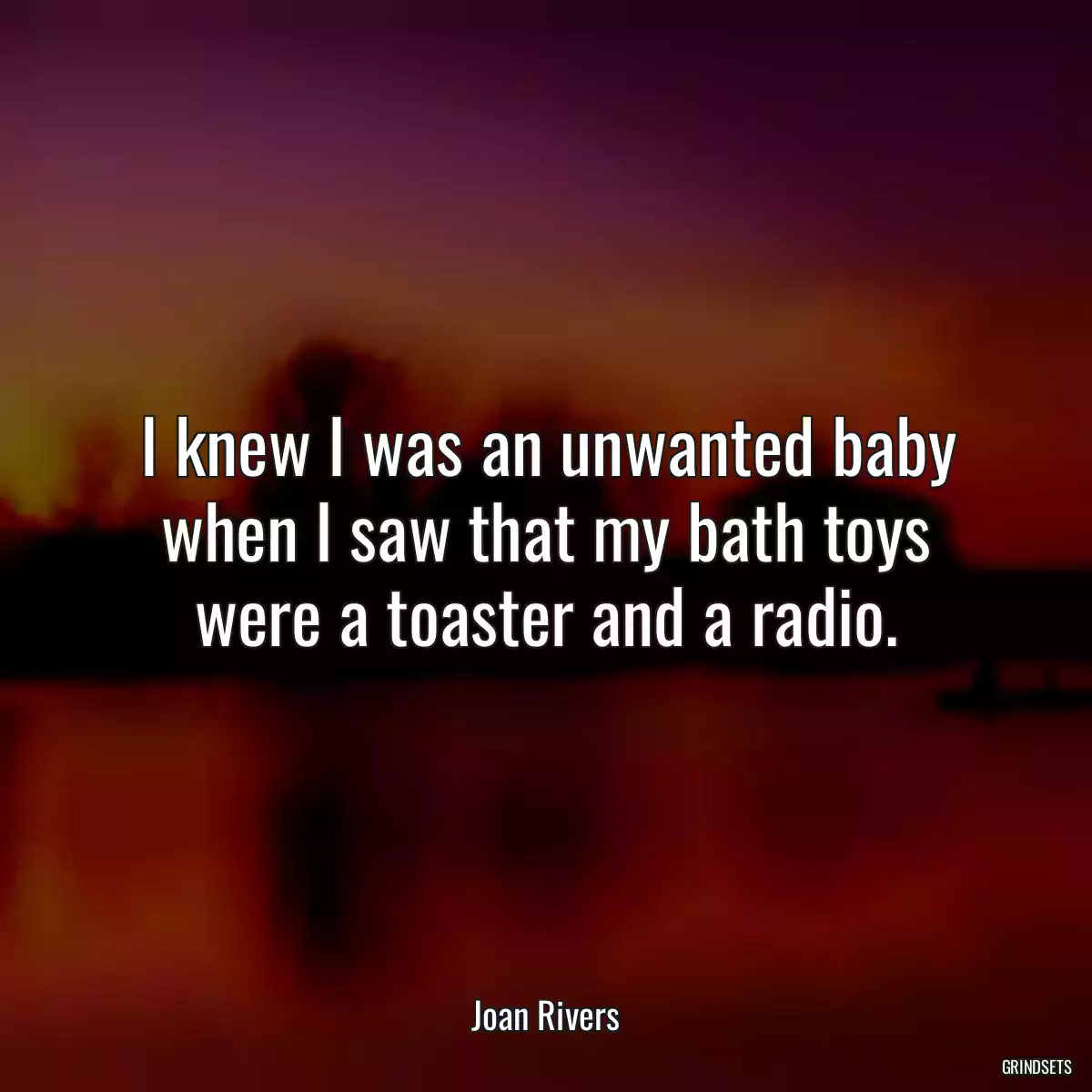 I knew I was an unwanted baby when I saw that my bath toys were a toaster and a radio.