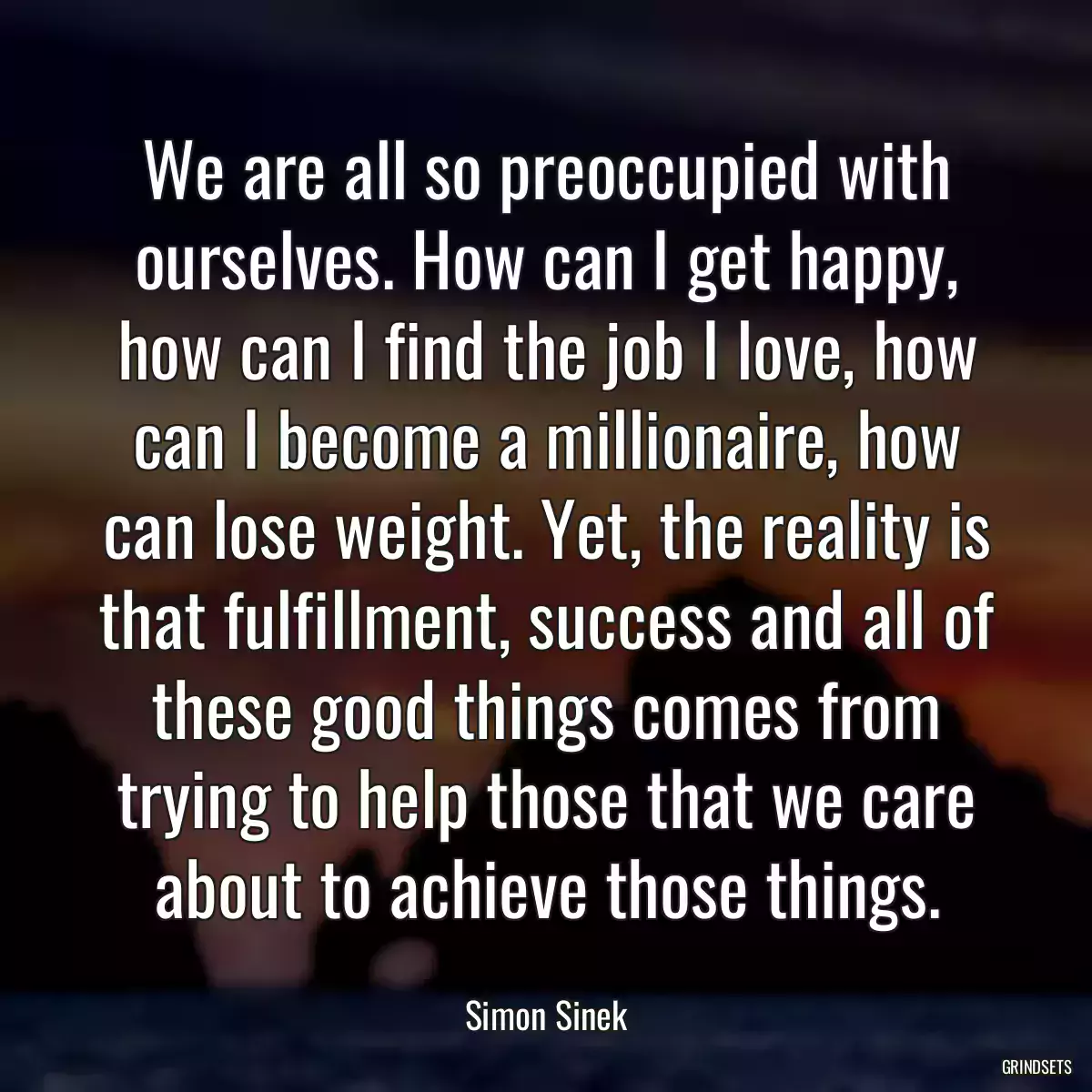 We are all so preoccupied with ourselves. How can I get happy, how can I find the job I love, how can I become a millionaire, how can lose weight. Yet, the reality is that fulfillment, success and all of these good things comes from trying to help those that we care about to achieve those things.