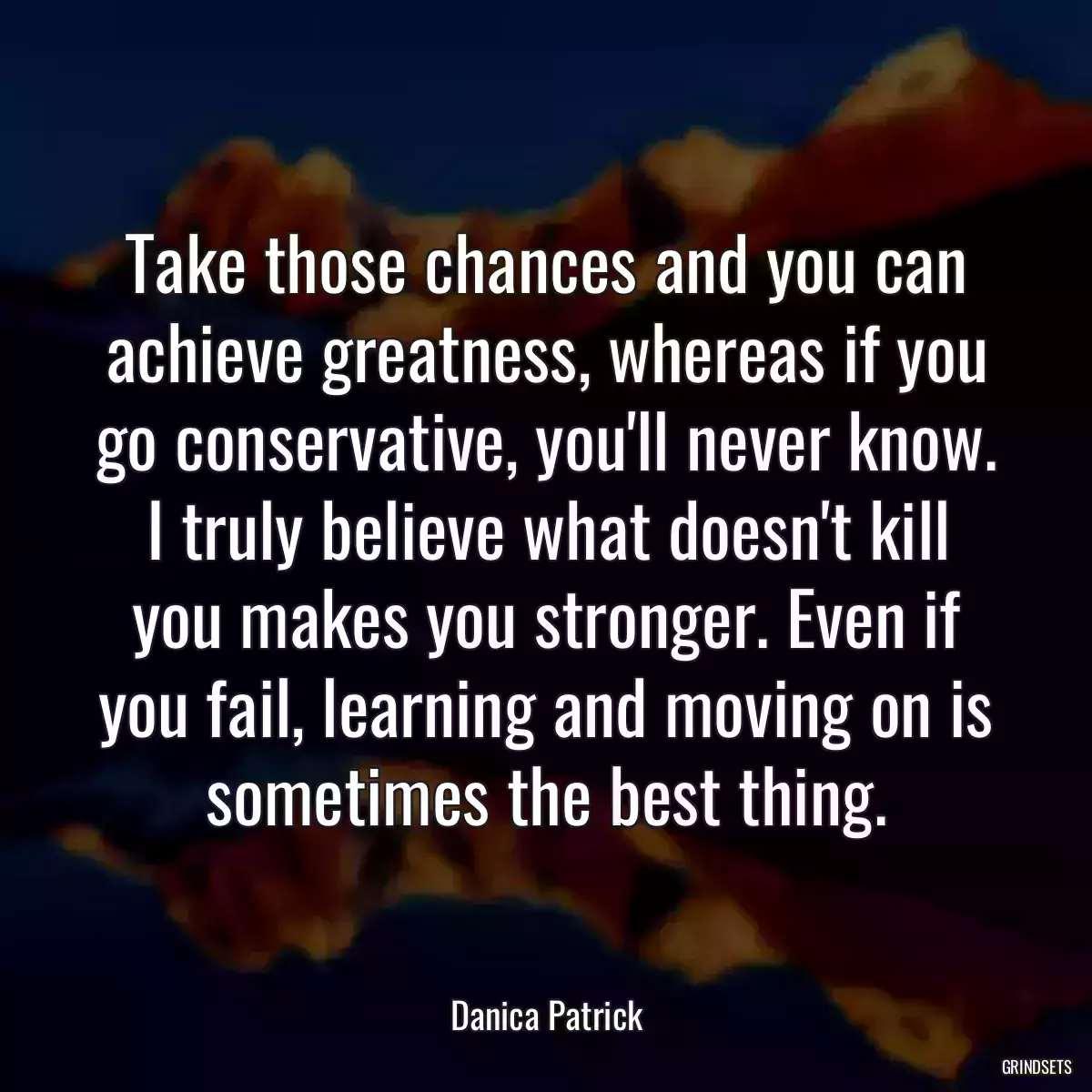 Take those chances and you can achieve greatness, whereas if you go conservative, you\'ll never know. I truly believe what doesn\'t kill you makes you stronger. Even if you fail, learning and moving on is sometimes the best thing.