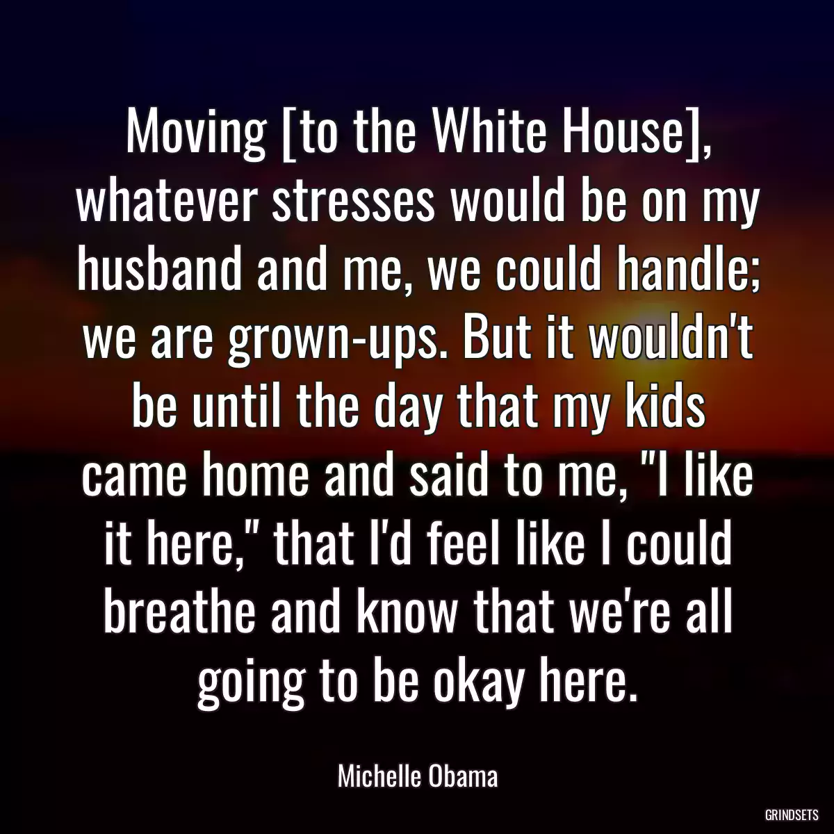 Moving [to the White House], whatever stresses would be on my husband and me, we could handle; we are grown-ups. But it wouldn\'t be until the day that my kids came home and said to me, \