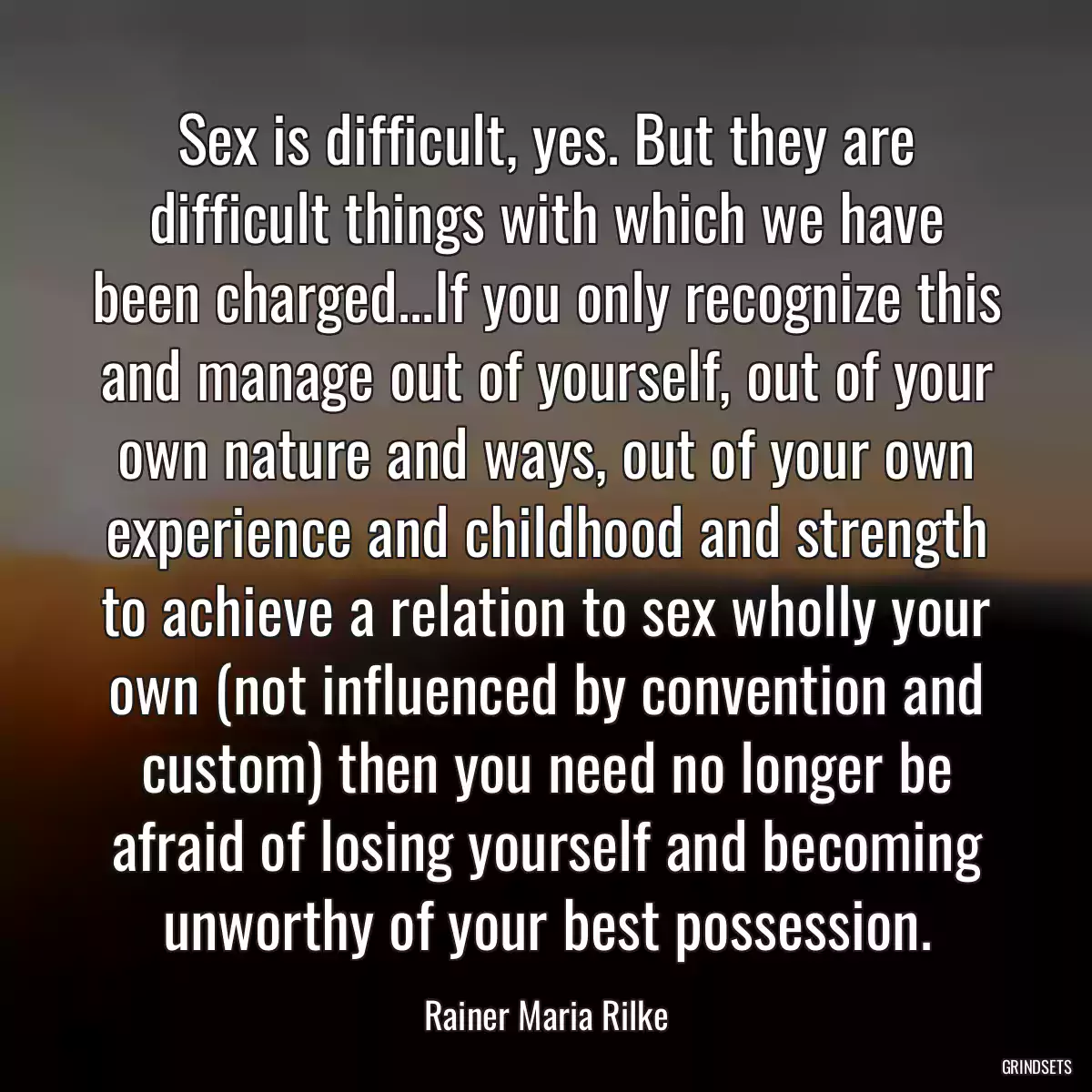 Sex is difficult, yes. But they are difficult things with which we have been charged...If you only recognize this and manage out of yourself, out of your own nature and ways, out of your own experience and childhood and strength to achieve a relation to sex wholly your own (not influenced by convention and custom) then you need no longer be afraid of losing yourself and becoming unworthy of your best possession.