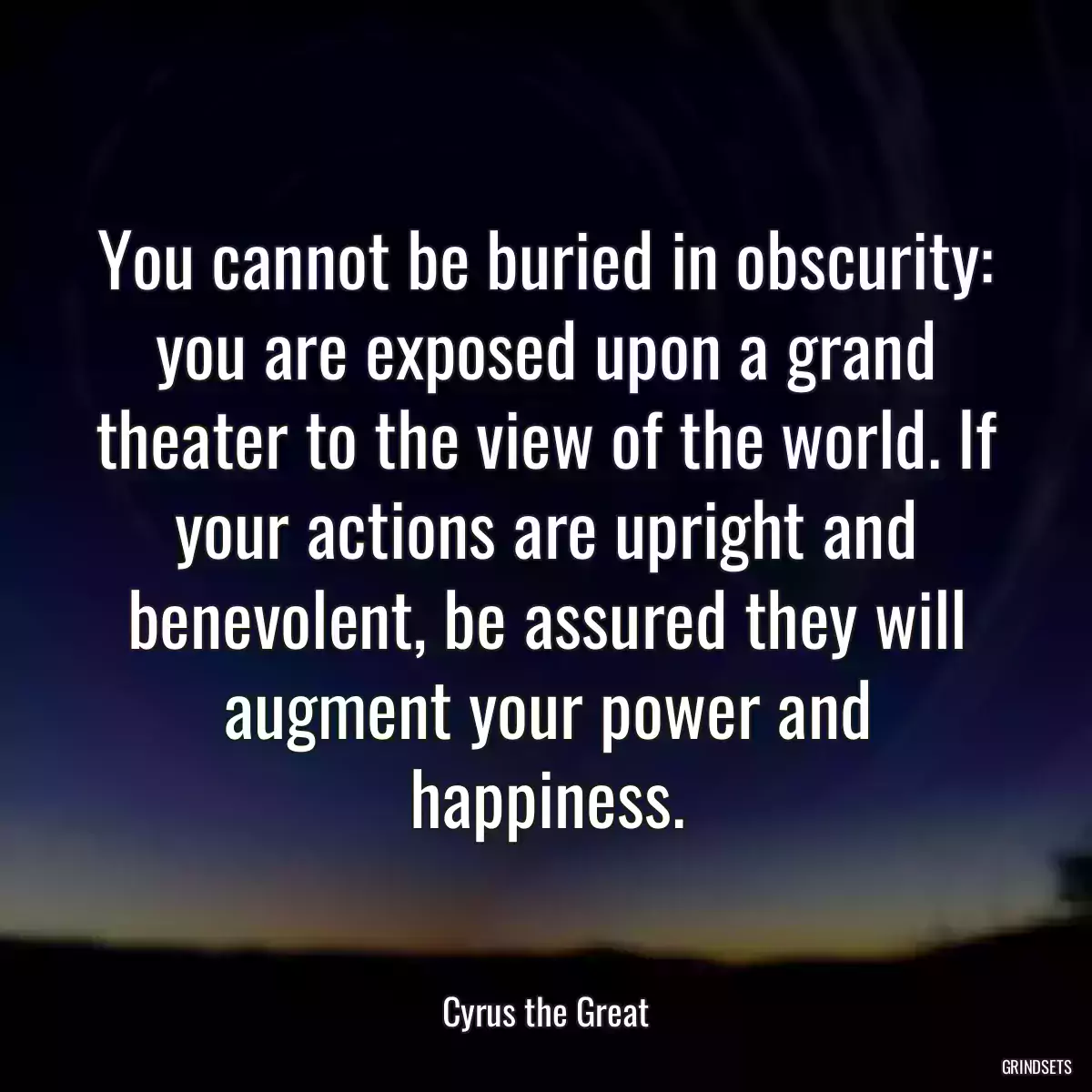 You cannot be buried in obscurity: you are exposed upon a grand theater to the view of the world. If your actions are upright and benevolent, be assured they will augment your power and happiness.