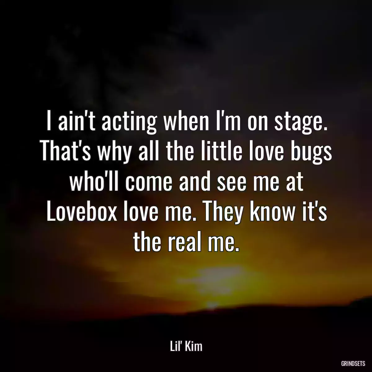 I ain\'t acting when I\'m on stage. That\'s why all the little love bugs who\'ll come and see me at Lovebox love me. They know it\'s the real me.