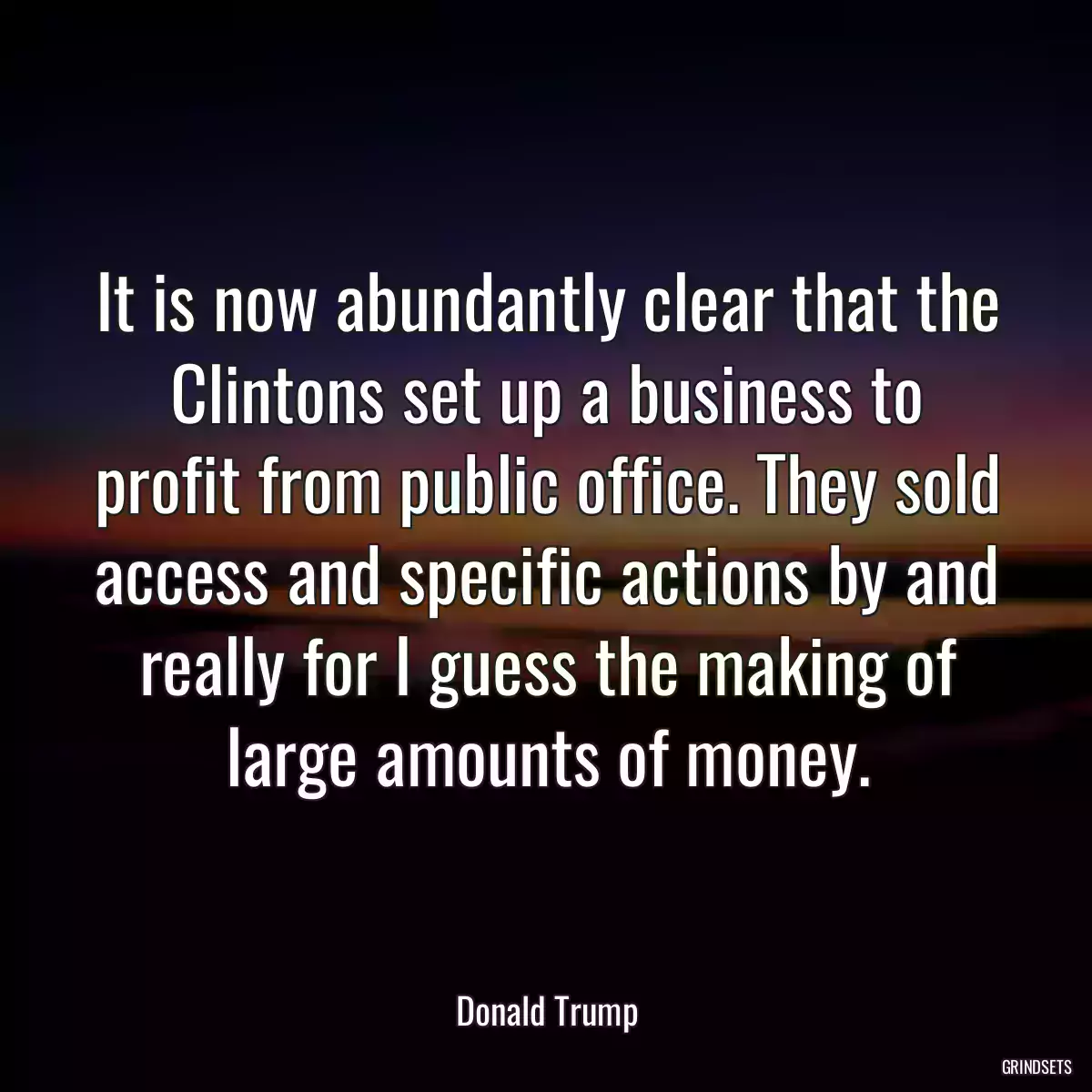 It is now abundantly clear that the Clintons set up a business to profit from public office. They sold access and specific actions by and really for I guess the making of large amounts of money.