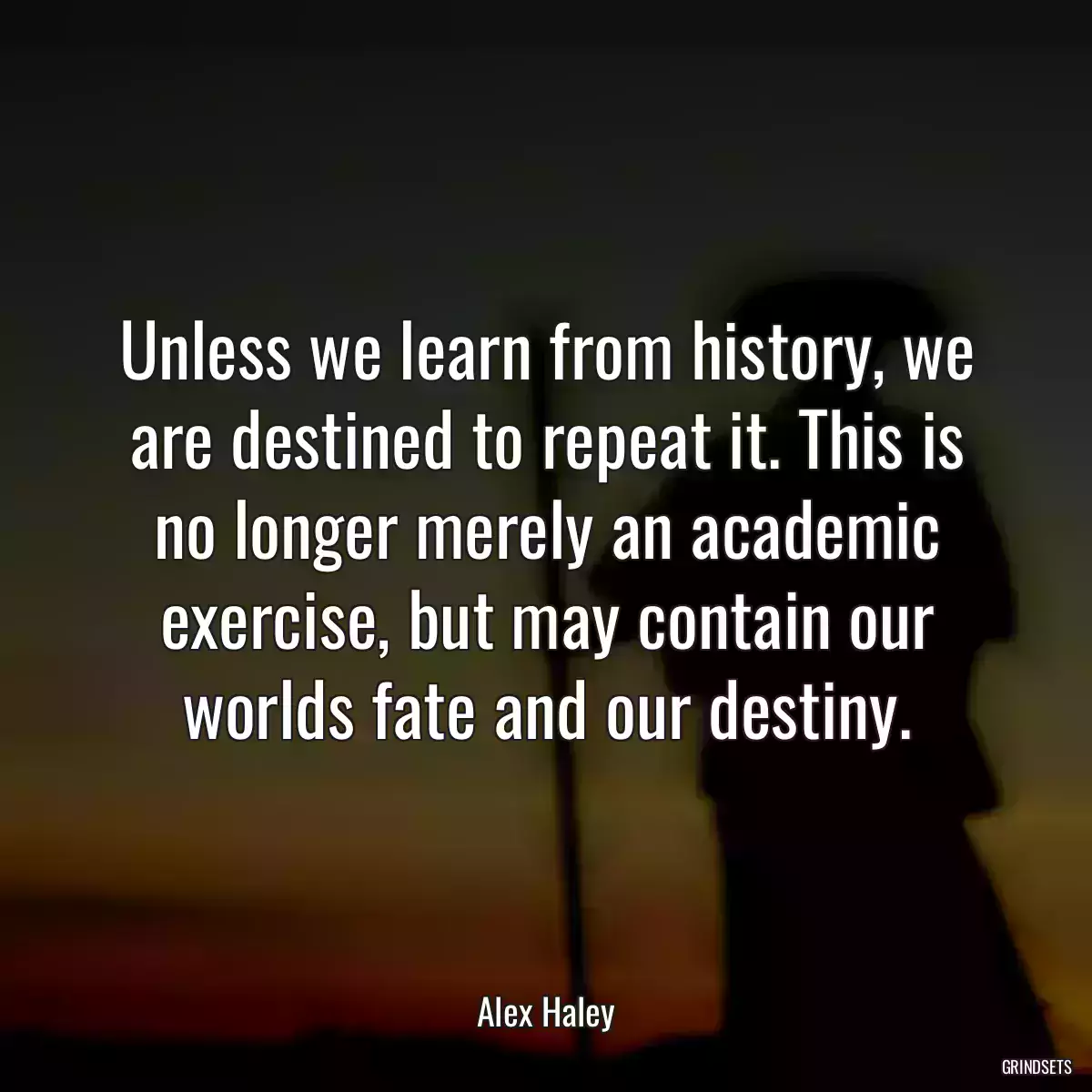 Unless we learn from history, we are destined to repeat it. This is no longer merely an academic exercise, but may contain our worlds fate and our destiny.