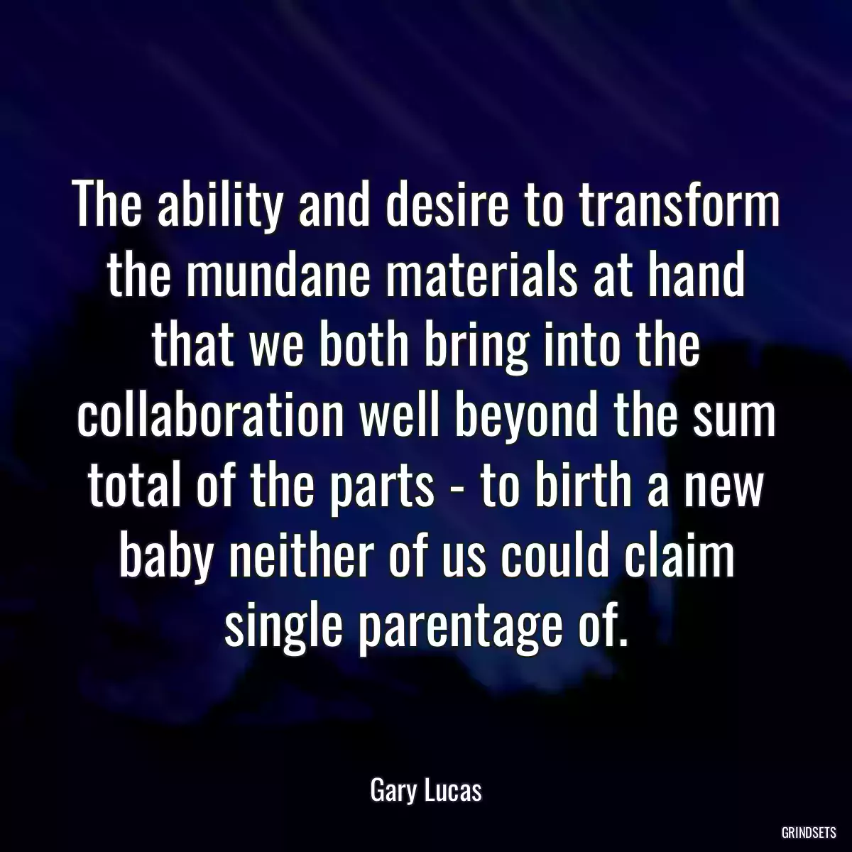 The ability and desire to transform the mundane materials at hand that we both bring into the collaboration well beyond the sum total of the parts - to birth a new baby neither of us could claim single parentage of.