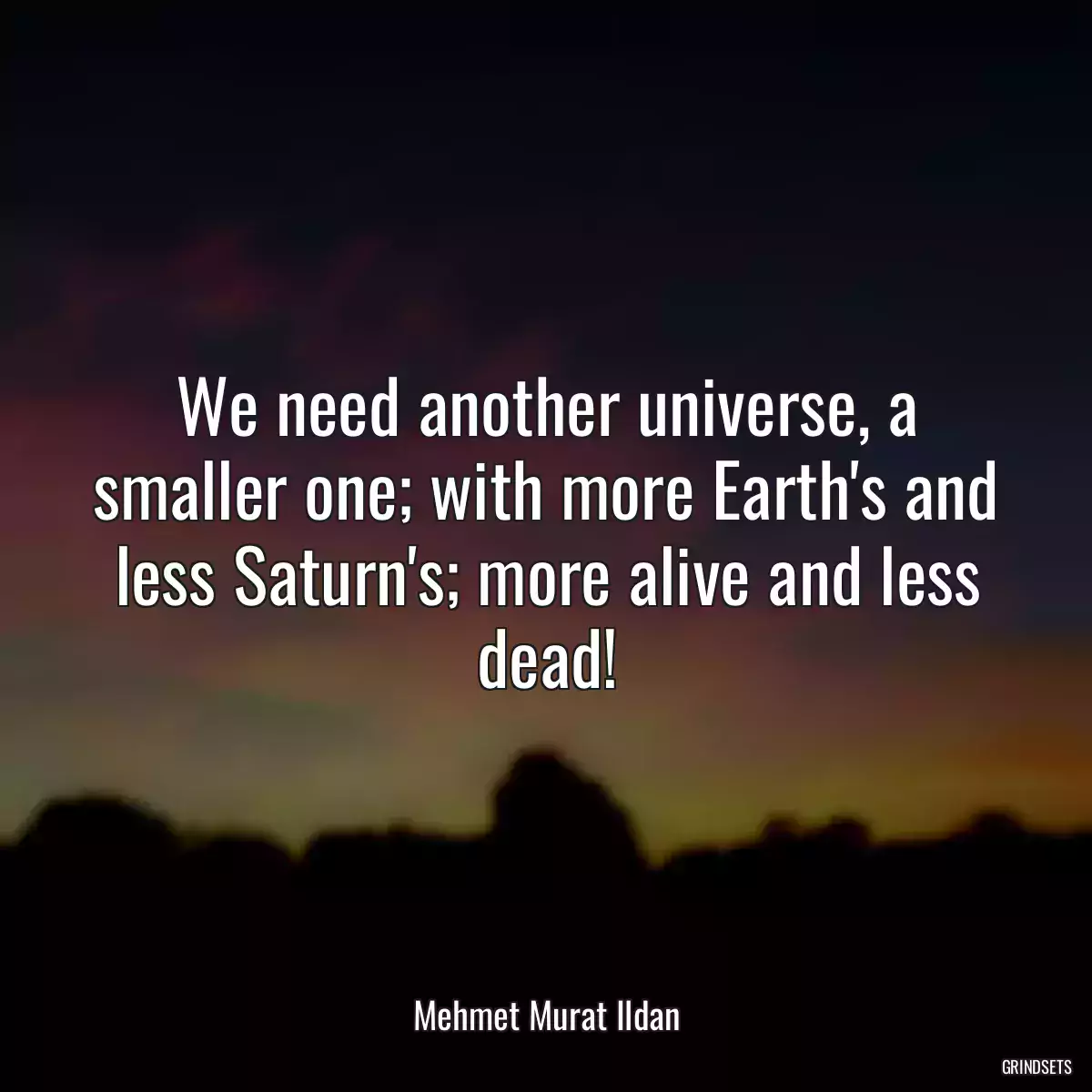 We need another universe, a smaller one; with more Earth\'s and less Saturn\'s; more alive and less dead!