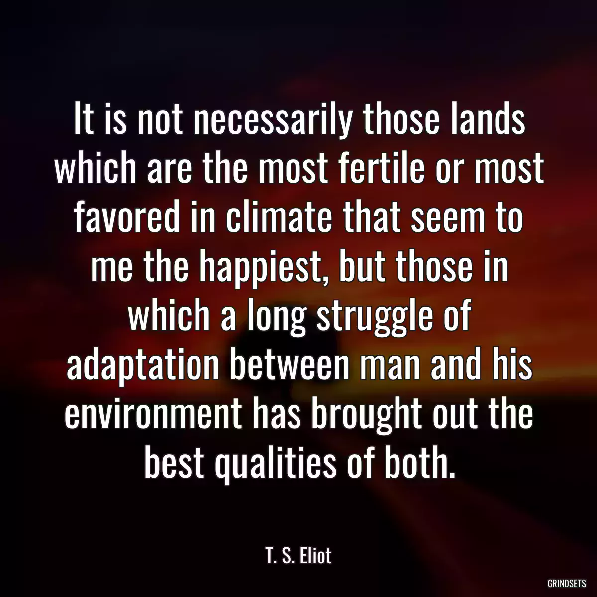 It is not necessarily those lands which are the most fertile or most favored in climate that seem to me the happiest, but those in which a long struggle of adaptation between man and his environment has brought out the best qualities of both.