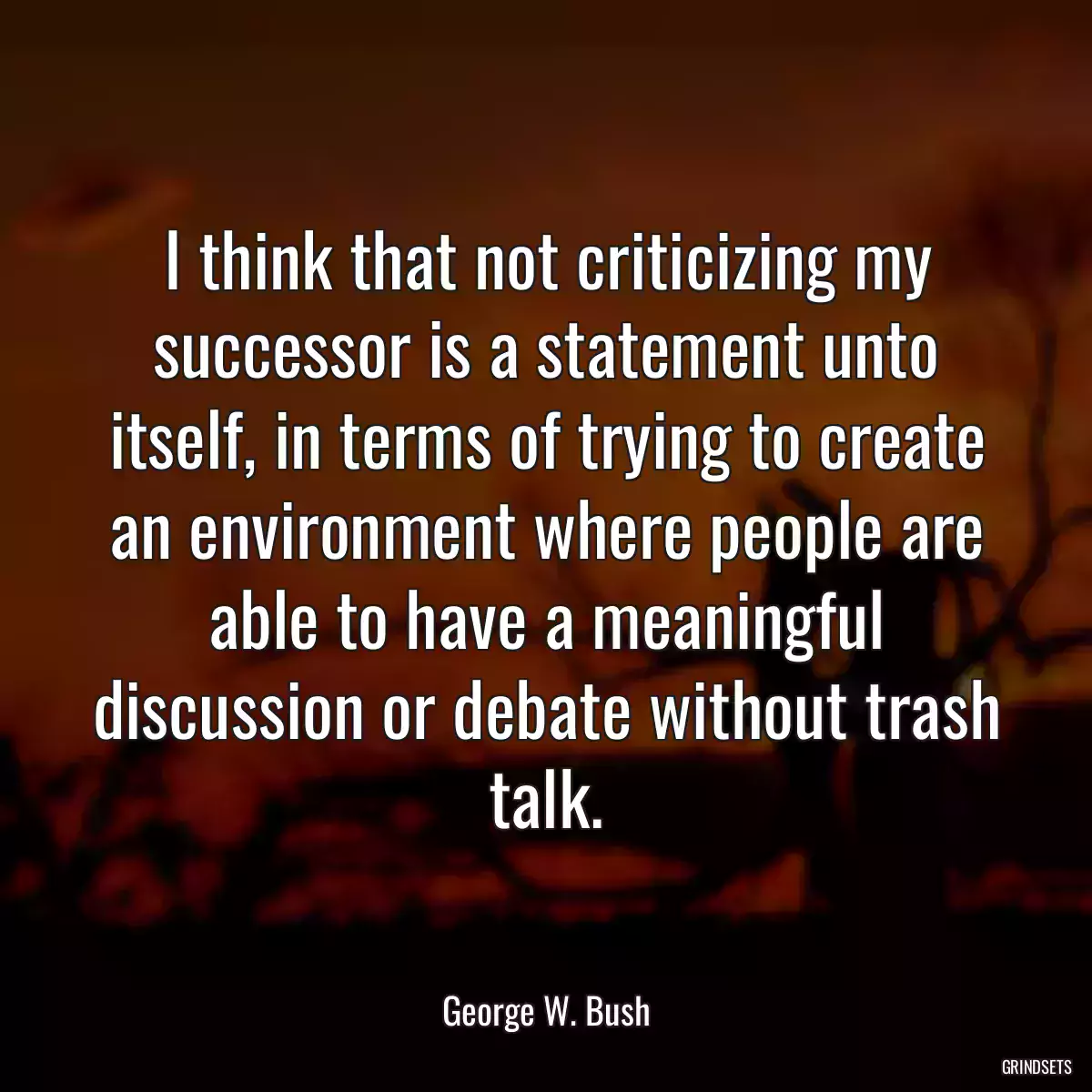 I think that not criticizing my successor is a statement unto itself, in terms of trying to create an environment where people are able to have a meaningful discussion or debate without trash talk.