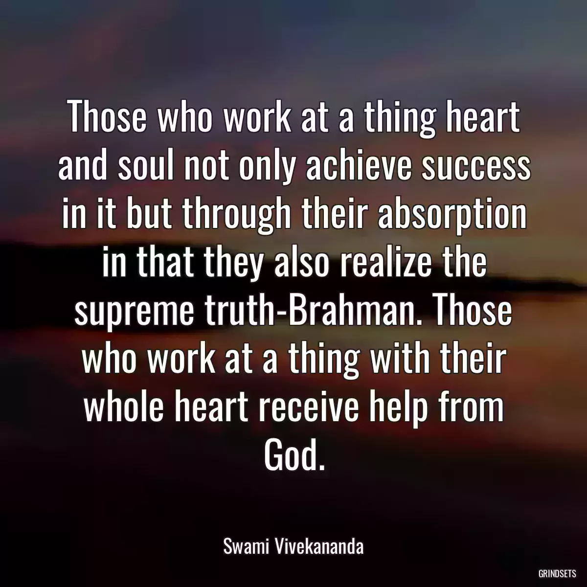 Those who work at a thing heart and soul not only achieve success in it but through their absorption in that they also realize the supreme truth-Brahman. Those who work at a thing with their whole heart receive help from God.