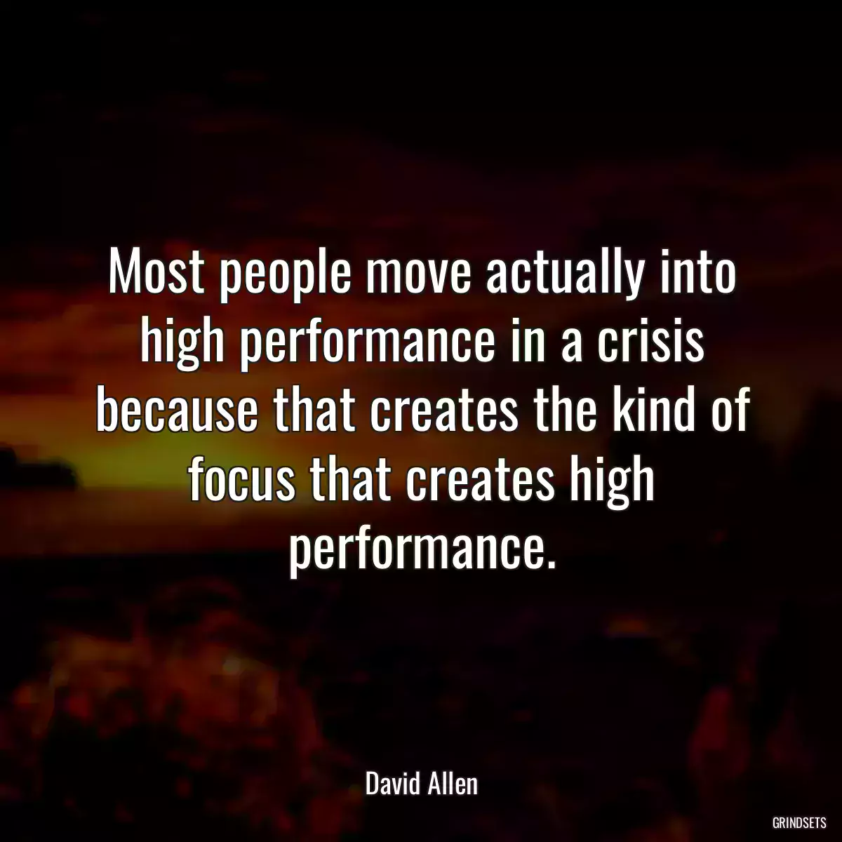 Most people move actually into high performance in a crisis because that creates the kind of focus that creates high performance.