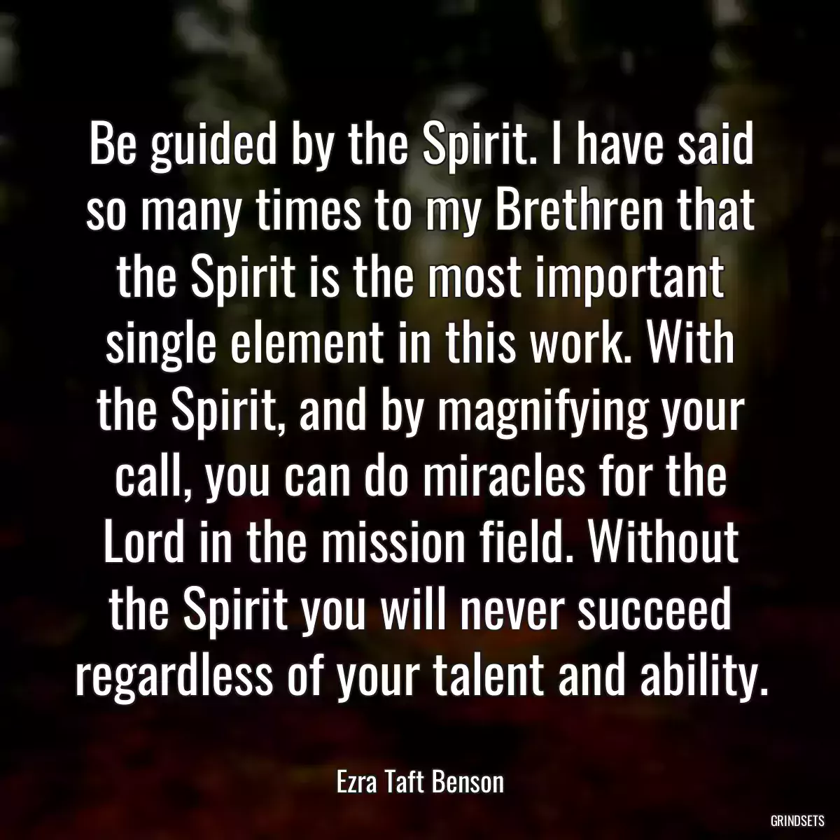 Be guided by the Spirit. I have said so many times to my Brethren that the Spirit is the most important single element in this work. With the Spirit, and by magnifying your call, you can do miracles for the Lord in the mission field. Without the Spirit you will never succeed regardless of your talent and ability.