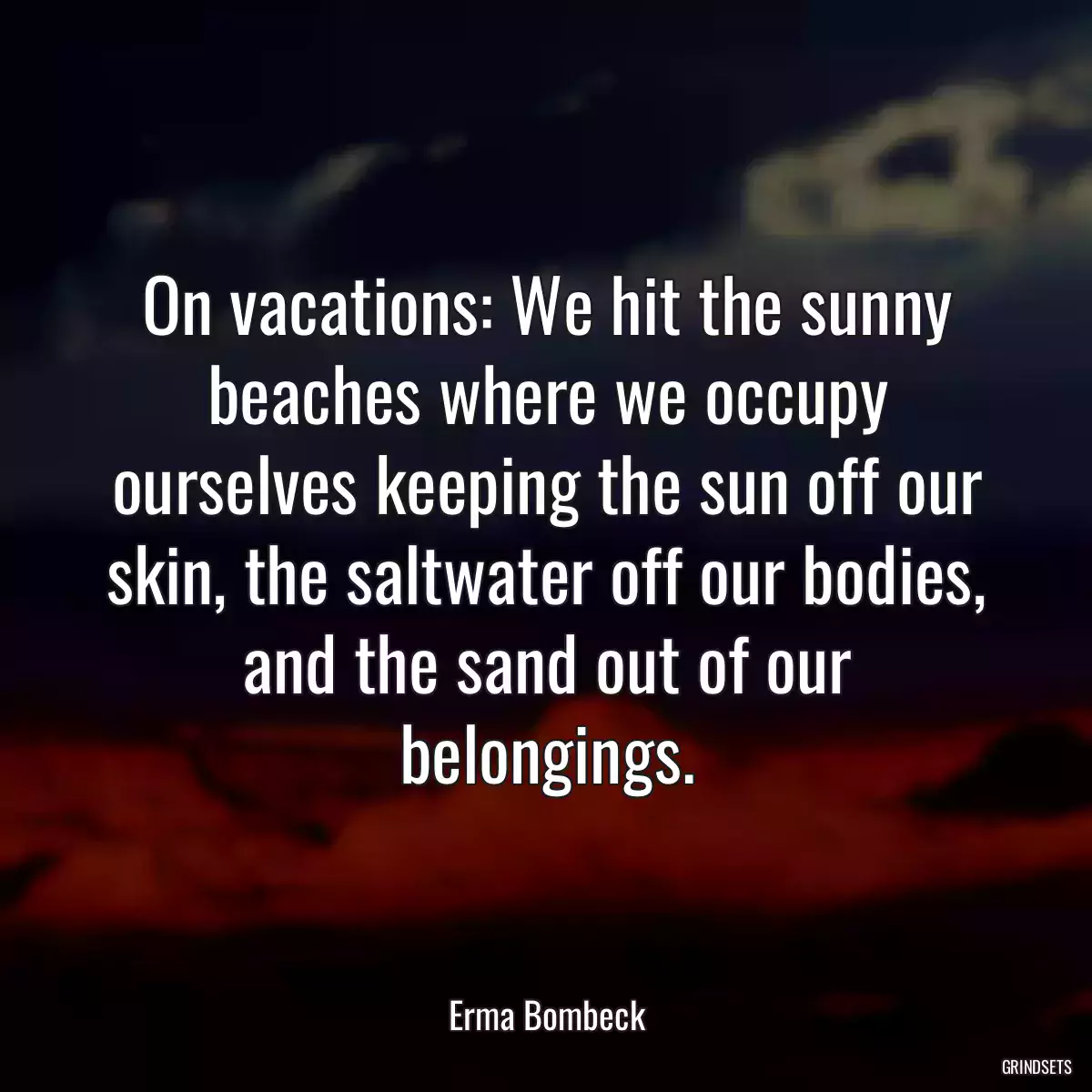 On vacations: We hit the sunny beaches where we occupy ourselves keeping the sun off our skin, the saltwater off our bodies, and the sand out of our belongings.