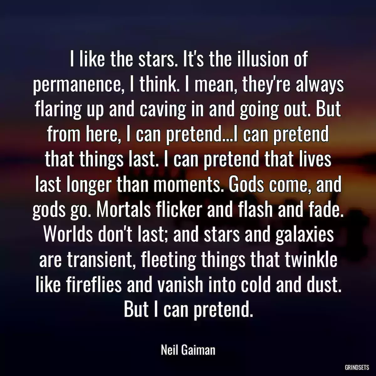 I like the stars. It\'s the illusion of permanence, I think. I mean, they\'re always flaring up and caving in and going out. But from here, I can pretend...I can pretend that things last. I can pretend that lives last longer than moments. Gods come, and gods go. Mortals flicker and flash and fade. Worlds don\'t last; and stars and galaxies are transient, fleeting things that twinkle like fireflies and vanish into cold and dust. But I can pretend.